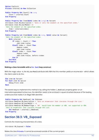 GoalKicker.com – VBA Notes for Professionals 143
Option Explicit
Private internal As New Collection
Public Property Get Count() As Long
Count = internal.Count
End Property
Public Property Get Item(ByVal index As Long) As Variant
Attribute Item.VB_Description = "Gets or sets the element at the specified index."
Attribute Item.VB_UserMemId = 0
'Gets the element at the specified index.
Item = internal(index)
End Property
Public Property Let Item(ByVal index As Long, ByVal value As Variant)
'Sets the element at the specified index.
With internal
If index = .Count + 1 Then
.Add item:=value
ElseIf index = .Count Then
.Remove index
.Add item:=value
ElseIf index < .Count Then
.Remove index
.Add item:=value, before:=index
End If
End With
End Property
Making a class iteratable with a For Each loop construct
With the magic value -4, the VB_UserMemId attribute tells VBA that this member yields an enumerator - which allows
the client code to do this:
Dim item As Variant
For Each item In myList
Debug.Print item
Next
The easiest way to implement this method is by calling the hidden [_NewEnum] property getter on an
internal/encapsulated Collection; the identiﬁer needs to be enclosed in square brackets because of the leading
underscore that makes it an illegal VBA identiﬁer:
Public Property Get NewEnum() As IUnknown
Attribute NewEnum.VB_Description = "Gets an enumerator that iterates through the List."
Attribute NewEnum.VB_UserMemId = -4
Attribute NewEnum.VB_MemberFlags = "40" 'would hide the member in VB6. not supported in VBA.
'Gets an enumerator that iterates through the List.
Set NewEnum = internal.[_NewEnum]
End Property
Section 38.3: VB_Exposed
Controls the instancing characteristics of a class.
Attribute VB_Exposed = False
Makes the class Private. It cannot be accessed outside of the current project.
 