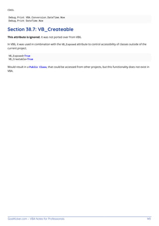 GoalKicker.com – VBA Notes for Professionals 145
class.
Debug.Print VBA.Conversion.DateTime.Now
Debug.Print DateTime.Now
Section 38.7: VB_Createable
This attribute is ignored. It was not ported over from VB6.
In VB6, it was used in combination with the VB_Exposed attribute to control accessibility of classes outside of the
current project.
VB_Exposed=True
VB_Creatable=True
Would result in a Public Class, that could be accessed from other projects, but this functionality does not exist in
VBA.
 