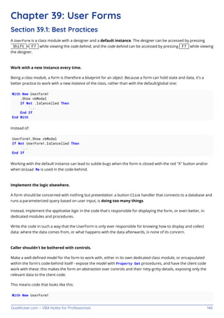 GoalKicker.com – VBA Notes for Professionals 146
Chapter 39: User Forms
Section 39.1: Best Practices
A UserForm is a class module with a designer and a default instance. The designer can be accessed by pressing
Shift + F7 while viewing the code-behind, and the code-behind can be accessed by pressing F7 while viewing
the designer.
Work with a new instance every time.
Being a class module, a form is therefore a blueprint for an object. Because a form can hold state and data, it's a
better practice to work with a new instance of the class, rather than with the default/global one:
With New UserForm1
.Show vbModal
If Not .IsCancelled Then
'...
End If
End With
Instead of:
UserForm1.Show vbModal
If Not UserForm1.IsCancelled Then
'...
End If
Working with the default instance can lead to subtle bugs when the form is closed with the red "X" button and/or
when Unload Me is used in the code-behind.
Implement the logic elsewhere.
A form should be concerned with nothing but presentation: a button Click handler that connects to a database and
runs a parameterized query based on user input, is doing too many things.
Instead, implement the applicative logic in the code that's responsible for displaying the form, or even better, in
dedicated modules and procedures.
Write the code in such a way that the UserForm is only ever responsible for knowing how to display and collect
data: where the data comes from, or what happens with the data afterwards, is none of its concern.
Caller shouldn't be bothered with controls.
Make a well-deﬁned model for the form to work with, either in its own dedicated class module, or encapsulated
within the form's code-behind itself - expose the model with Property Get procedures, and have the client code
work with these: this makes the form an abstraction over controls and their nitty-gritty details, exposing only the
relevant data to the client code.
This means code that looks like this:
With New UserForm1
 