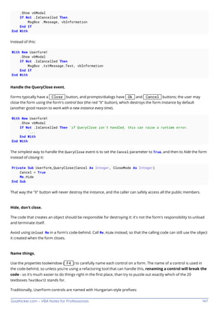GoalKicker.com – VBA Notes for Professionals 147
.Show vbModal
If Not .IsCancelled Then
MsgBox .Message, vbInformation
End If
End With
Instead of this:
With New UserForm1
.Show vbModal
If Not .IsCancelled Then
MsgBox .txtMessage.Text, vbInformation
End If
End With
Handle the QueryClose event.
Forms typically have a Close button, and prompts/dialogs have Ok and Cancel buttons; the user may
close the form using the form's control box (the red "X" button), which destroys the form instance by default
(another good reason to work with a new instance every time).
With New UserForm1
.Show vbModal
If Not .IsCancelled Then 'if QueryClose isn't handled, this can raise a runtime error.
'...
End With
End With
The simplest way to handle the QueryClose event is to set the Cancel parameter to True, and then to hide the form
instead of closing it:
Private Sub UserForm_QueryClose(Cancel As Integer, CloseMode As Integer)
Cancel = True
Me.Hide
End Sub
That way the "X" button will never destroy the instance, and the caller can safely access all the public members.
Hide, don't close.
The code that creates an object should be responsible for destroying it: it's not the form's responsibility to unload
and terminate itself.
Avoid using Unload Me in a form's code-behind. Call Me.Hide instead, so that the calling code can still use the object
it created when the form closes.
Name things.
Use the properties toolwindow ( F4 ) to carefully name each control on a form. The name of a control is used in
the code-behind, so unless you're using a refactoring tool that can handle this, renaming a control will break the
code - so it's much easier to do things right in the ﬁrst place, than try to puzzle out exactly which of the 20
textboxes TextBox12 stands for.
Traditionally, UserForm controls are named with Hungarian-style preﬁxes:
 