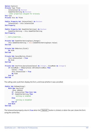 GoalKicker.com – VBA Notes for Professionals 149
Option Explicit
Private Type TView
IsCancelled As Boolean
SomeOtherSetting As Boolean
'other properties skipped for brievety
End Type
Private this As TView
Public Property Get IsCancelled() As Boolean
IsCancelled = this.IsCancelled
End Property
Public Property Get SomeOtherSetting() As Boolean
SomeOtherSetting = this.SomeOtherSetting
End Property
'...more properties...
Private Sub SomeOtherSettingInput_Change()
this.SomeOtherSetting = CBool(SomeOtherSettingInput.Value)
End Sub
Private Sub OkButton_Click()
Me.Hide
End Sub
Private Sub CancelButton_Click()
this.IsCancelled = True
Me.Hide
End Sub
Private Sub UserForm_QueryClose(Cancel As Integer, CloseMode As Integer)
If CloseMode = VbQueryClose.vbFormControlMenu Then
Cancel = True
this.IsCancelled = True
Me.Hide
End If
End Sub
The calling code could then display the form, and know whether it was cancelled:
Public Sub DoSomething()
With New UserForm1
.Show vbModal
If .IsCancelled Then Exit Sub
If .SomeOtherSetting Then
'setting is enabled
Else
'setting is disabled
End If
End With
End Sub
The IsCancelled property returns True when the Cancel button is clicked, or when the user closes the form
using the control box.
 