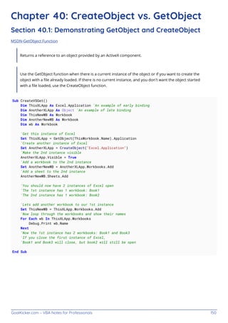 GoalKicker.com – VBA Notes for Professionals 150
Chapter 40: CreateObject vs. GetObject
Section 40.1: Demonstrating GetObject and CreateObject
MSDN-GetObject Function
Returns a reference to an object provided by an ActiveX component.
Use the GetObject function when there is a current instance of the object or if you want to create the
object with a ﬁle already loaded. If there is no current instance, and you don't want the object started
with a ﬁle loaded, use the CreateObject function.
Sub CreateVSGet()
Dim ThisXLApp As Excel.Application 'An example of early binding
Dim AnotherXLApp As Object 'An example of late binding
Dim ThisNewWB As Workbook
Dim AnotherNewWB As Workbook
Dim wb As Workbook
'Get this instance of Excel
Set ThisXLApp = GetObject(ThisWorkbook.Name).Application
'Create another instance of Excel
Set AnotherXLApp = CreateObject("Excel.Application")
'Make the 2nd instance visible
AnotherXLApp.Visible = True
'Add a workbook to the 2nd instance
Set AnotherNewWB = AnotherXLApp.Workbooks.Add
'Add a sheet to the 2nd instance
AnotherNewWB.Sheets.Add
'You should now have 2 instances of Excel open
'The 1st instance has 1 workbook: Book1
'The 2nd instance has 1 workbook: Book2
'Lets add another workbook to our 1st instance
Set ThisNewWB = ThisXLApp.Workbooks.Add
'Now loop through the workbooks and show their names
For Each wb In ThisXLApp.Workbooks
Debug.Print wb.Name
Next
'Now the 1st instance has 2 workbooks: Book1 and Book3
'If you close the first instance of Excel,
'Book1 and Book3 will close, but book2 will still be open
End Sub
 