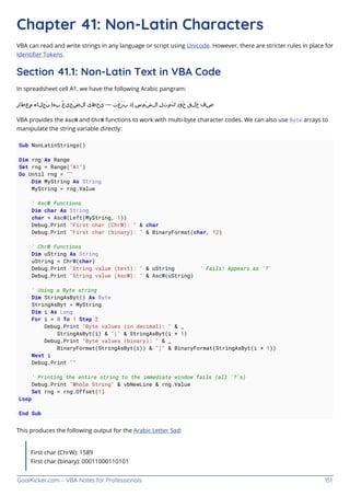 GoalKicker.com – VBA Notes for Professionals 151
Chapter 41: Non-Latin Characters
VBA can read and write strings in any language or script using Unicode. However, there are stricter rules in place for
Identiﬁer Tokens.
Section 41.1: Non-Latin Text in VBA Code
In spreadsheet cell A1, we have the following Arabic pangram:
ِ‫ر‬‫ِعطا‬‫م‬ َ‫ء‬‫َجلا‬‫ن‬ ‫ِها‬‫ب‬ ُ‫ع‬‫َجي‬‫ض‬‫ال‬ ‫َحظى‬‫ي‬ — ‫َت‬‫غ‬َ‫ز‬َ‫ب‬ ‫ِذ‬‫إ‬ ِ‫س‬‫َم‬‫ش‬‫ال‬ ِ‫ل‬‫ِث‬‫م‬َ‫ك‬ ِ‫د‬‫َو‬‫خ‬ َ‫ق‬‫َل‬‫خ‬ ‫ِف‬‫ص‬
VBA provides the AscW and ChrW functions to work with multi-byte character codes. We can also use Byte arrays to
manipulate the string variable directly:
Sub NonLatinStrings()
Dim rng As Range
Set rng = Range("A1")
Do Until rng = ""
Dim MyString As String
MyString = rng.Value
' AscW functions
Dim char As String
char = AscW(Left(MyString, 1))
Debug.Print "First char (ChrW): " & char
Debug.Print "First char (binary): " & BinaryFormat(char, 12)
' ChrW functions
Dim uString As String
uString = ChrW(char)
Debug.Print "String value (text): " & uString ' Fails! Appears as '?'
Debug.Print "String value (AscW): " & AscW(uString)
' Using a Byte string
Dim StringAsByt() As Byte
StringAsByt = MyString
Dim i As Long
For i = 0 To 1 Step 2
Debug.Print "Byte values (in decimal): " & _
StringAsByt(i) & "|" & StringAsByt(i + 1)
Debug.Print "Byte values (binary): " & _
BinaryFormat(StringAsByt(i)) & "|" & BinaryFormat(StringAsByt(i + 1))
Next i
Debug.Print ""
' Printing the entire string to the immediate window fails (all '?'s)
Debug.Print "Whole String" & vbNewLine & rng.Value
Set rng = rng.Offset(1)
Loop
End Sub
This produces the following output for the Arabic Letter Sad:
First char (ChrW): 1589
First char (binary): 00011000110101
 