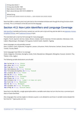 GoalKicker.com – VBA Notes for Professionals 152
String value (text): ?
String value (AscW): 1589
Byte values (in decimal): 53|6
Byte values (binary): 00110101|00000110
Whole String
??? ????? ????? ??????? ??????? ??? ??????? — ????? ???????? ???? ??????? ???????
Note that VBA is unable to print non-Latin text to the immediate window even though the string functions work
correctly. This is a limitation of the IDE and not the language.
Section 41.2: Non-Latin Identiﬁers and Language Coverage
VBA Identiﬁers (variable and function names) can use the Latin script and may also be able to use Japanese, Korean,
Simpliﬁed Chinese, and Traditional Chinese scripts.
The extended Latin script has full coverage for many languages:
English, French, Spanish, German, Italian, Breton, Catalan, Danish, Estonian, Finnish, Icelandic, Indonesian, Irish,
Lojban, Mapudungun, Norwegian, Portuguese, Scottish Gaelic, Swedish, Tagalog
Some languages are only partially covered:
Azeri, Croatian, Czech, Esperanto, Hungarian, Latvian, Lithuanian, Polish, Romanian, Serbian, Slovak, Slovenian,
Turkish, Yoruba, Welsh
Some languages have little or no coverage:
Arabic, Bulgarian, Cherokee, Dzongkha, Greek, Hindi, Macedonian, Malayalam, Mongolian, Russian, Sanskrit, Thai,
Tibetan, Urdu, Uyghur
The following variable declarations are all valid:
Dim Yec’hed As String 'Breton
Dim «Dóna» As String 'Catalan
Dim fræk As String 'Danish
Dim tšellomängija As String 'Estonian
Dim Törkylempijävongahdus As String 'Finnish
Dim j’examine As String 'French
Dim Paß As String 'German
Dim þjófum As String 'Icelandic
Dim hÓighe As String 'Irish
Dim sofybakni As String 'Lojban (.o’i does not work)
Dim ñizol As String 'Mapudungun
Dim Vår As String 'Norwegian
Dim «brações» As String 'Portuguese
Dim d’fhàg As String 'Scottish Gaelic
Note that in the VBA IDE, a single apostrophe within a variable name does not turn the line into a comment (as it
does on Stack Overﬂow).
Also, languages that use two angles to indicate a quote «» are allowed to use those in variable names desipte the
fact that the ""-type quotes are not.
 