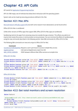 GoalKicker.com – VBA Notes for Professionals 153
Chapter 42: API Calls
API stands for Application Programming Interface
API's for VBA imply a set of methods that allow direct interaction with the operating system
System calls can be made by executing procedures deﬁned in DLL ﬁles
Section 42.1: Mac APIs
Microsoft doesn't oﬃcially support APIs but with some research more declarations can be found online
Oﬃce 2016 for Mac is sandboxed
Unlike other versions of Oﬃce apps that support VBA, Oﬃce 2016 for Mac apps are sandboxed.
Sandboxing restricts the apps from accessing resources outside the app container. This aﬀects any add-ins or
macros that involve ﬁle access or communication across processes. You can minimize the eﬀects of sandboxing by
using the new commands described in the following section. New VBA commands for Oﬃce 2016 for Mac
The following VBA commands are new and unique to Oﬃce 2016 for Mac.
Command Use to
GrantAccessToMultipleFiles Request a user's permission to access multiple ﬁles at once
AppleScriptTask Call external AppleScript scripts from VB
MAC_OFFICE_VERSION IFDEF between diﬀerent Mac Oﬃce versions at compile time
Oﬃce 2011 for Mac
Private Declare Function system Lib "libc.dylib" (ByVal command As String) As Long
Private Declare Function popen Lib "libc.dylib" (ByVal command As String, ByVal mode As String) As
Long
Private Declare Function pclose Lib "libc.dylib" (ByVal file As Long) As Long
Private Declare Function fread Lib "libc.dylib" (ByVal outStr As String, ByVal size As Long, ByVal
items As Long, ByVal stream As Long) As Long
Private Declare Function feof Lib "libc.dylib" (ByVal file As Long) As Long
Oﬃce 2016 for Mac
Private Declare PtrSafe Function popen Lib "libc.dylib" (ByVal command As String, ByVal mode As
String) As LongPtr
Private Declare PtrSafe Function pclose Lib "libc.dylib" (ByVal file As LongPtr) As Long
Private Declare PtrSafe Function fread Lib "libc.dylib" (ByVal outStr As String, ByVal size As
LongPtr, ByVal items As LongPtr, ByVal stream As LongPtr) As Long
Private Declare PtrSafe Function feof Lib "libc.dylib" (ByVal file As LongPtr) As LongPtr
Section 42.2: Get total monitors and screen resolution
Option Explicit
'GetSystemMetrics32 info: http://msdn.microsoft.com/en-us/library/ms724385(VS.85).aspx
#If Win64 Then
Private Declare PtrSafe Function GetSystemMetrics32 Lib "User32" Alias "GetSystemMetrics"
(ByVal nIndex As Long) As Long
#ElseIf Win32 Then
 