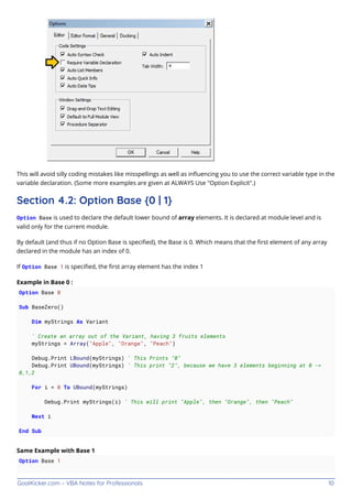 GoalKicker.com – VBA Notes for Professionals 10
This will avoid silly coding mistakes like misspellings as well as inﬂuencing you to use the correct variable type in the
variable declaration. (Some more examples are given at ALWAYS Use "Option Explicit".)
Section 4.2: Option Base {0 | 1}
Option Base is used to declare the default lower bound of array elements. It is declared at module level and is
valid only for the current module.
By default (and thus if no Option Base is speciﬁed), the Base is 0. Which means that the ﬁrst element of any array
declared in the module has an index of 0.
If Option Base 1 is speciﬁed, the ﬁrst array element has the index 1
Example in Base 0 :
Option Base 0
Sub BaseZero()
Dim myStrings As Variant
' Create an array out of the Variant, having 3 fruits elements
myStrings = Array("Apple", "Orange", "Peach")
Debug.Print LBound(myStrings) ' This Prints "0"
Debug.Print UBound(myStrings) ' This print "2", because we have 3 elements beginning at 0 ->
0,1,2
For i = 0 To UBound(myStrings)
Debug.Print myStrings(i) ' This will print "Apple", then "Orange", then "Peach"
Next i
End Sub
Same Example with Base 1
Option Base 1
 