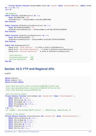 GoalKicker.com – VBA Notes for Professionals 154
Private Declare Function GetSystemMetrics32 Lib "User32" Alias "GetSystemMetrics" (ByVal nIndex
As Long) As Long
#End If
'VBA Wrappers:
Public Function dllGetMonitors() As Long
Const SM_CMONITORS = 80
dllGetMonitors = GetSystemMetrics32(SM_CMONITORS)
End Function
Public Function dllGetHorizontalResolution() As Long
Const SM_CXVIRTUALSCREEN = 78
dllGetHorizontalResolution = GetSystemMetrics32(SM_CXVIRTUALSCREEN)
End Function
Public Function dllGetVerticalResolution() As Long
Const SM_CYVIRTUALSCREEN = 79
dllGetVerticalResolution = GetSystemMetrics32(SM_CYVIRTUALSCREEN)
End Function
Public Sub ShowDisplayInfo()
Debug.Print "Total monitors: " & vbTab & vbTab & dllGetMonitors
Debug.Print "Horizontal Resolution: " & vbTab & dllGetHorizontalResolution
Debug.Print "Vertical Resolution: " & vbTab & dllGetVerticalResolution
'Total monitors: 1
'Horizontal Resolution: 1920
'Vertical Resolution: 1080
End Sub
Section 42.3: FTP and Regional APIs
modFTP
Option Explicit
Option Compare Text
Option Private Module
'http://msdn.microsoft.com/en-us/library/aa384180(v=VS.85).aspx
'http://www.dailydoseofexcel.com/archives/2006/01/29/ftp-via-vba/
'http://www.15seconds.com/issue/981203.htm
'Open the Internet object
Private Declare Function InternetOpen Lib "wininet.dll" Alias "InternetOpenA" ( _
ByVal sAgent As String, _
ByVal lAccessType As Long, _
ByVal sProxyName As String, _
ByVal sProxyBypass As String, _
ByVal lFlags As Long _
) As Long
'ex: lngINet = InternetOpen(“MyFTP Control”, 1, vbNullString, vbNullString, 0)
'Connect to the network
Private Declare Function InternetConnect Lib "wininet.dll" Alias "InternetConnectA" ( _
ByVal hInternetSession As Long, _
ByVal sServerName As String, _
ByVal nServerPort As Integer, _
ByVal sUsername As String, _
ByVal sPassword As String, _
ByVal lService As Long, _
 