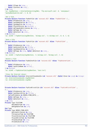 GoalKicker.com – VBA Notes for Professionals 155
ByVal lFlags As Long, _
ByVal lContext As Long _
) As Long
'ex: lngINetConn = InternetConnect(lngINet, "ftp.microsoft.com", 0, "anonymous",
"wally@wallyworld.com", 1, 0, 0)
'Get a file
Private Declare Function FtpGetFile Lib "wininet.dll" Alias "FtpGetFileA" ( _
ByVal hFtpSession As Long, _
ByVal lpszRemoteFile As String, _
ByVal lpszNewFile As String, _
ByVal fFailIfExists As Boolean, _
ByVal dwFlagsAndAttributes As Long, _
ByVal dwFlags As Long, _
ByVal dwContext As Long _
) As Boolean
'ex: blnRC = FtpGetFile(lngINetConn, "dirmap.txt", "c:dirmap.txt", 0, 0, 1, 0)
'Send a file
Private Declare Function FtpPutFile Lib "wininet.dll" Alias "FtpPutFileA" _
( _
ByVal hFtpSession As Long, _
ByVal lpszLocalFile As String, _
ByVal lpszRemoteFile As String, _
ByVal dwFlags As Long, ByVal dwContext As Long _
) As Boolean
'ex: blnRC = FtpPutFile(lngINetConn, “c:dirmap.txt”, “dirmap.txt”, 1, 0)
'Delete a file
Private Declare Function FtpDeleteFile Lib "wininet.dll" Alias "FtpDeleteFileA" _
( _
ByVal hFtpSession As Long, _
ByVal lpszFileName As String _
) As Boolean
'ex: blnRC = FtpDeleteFile(lngINetConn, “test.txt”)
'Close the Internet object
Private Declare Function InternetCloseHandle Lib "wininet.dll" (ByVal hInet As Long) As Integer
'ex: InternetCloseHandle lngINetConn
'ex: InternetCloseHandle lngINet
Private Declare Function FtpFindFirstFile Lib "wininet.dll" Alias "FtpFindFirstFileA" _
( _
ByVal hFtpSession As Long, _
ByVal lpszSearchFile As String, _
lpFindFileData As WIN32_FIND_DATA, _
ByVal dwFlags As Long, _
ByVal dwContent As Long _
) As Long
Private Type FILETIME
dwLowDateTime As Long
dwHighDateTime As Long
End Type
Private Type WIN32_FIND_DATA
dwFileAttributes As Long
ftCreationTime As FILETIME
ftLastAccessTime As FILETIME
ftLastWriteTime As FILETIME
nFileSizeHigh As Long
nFileSizeLow As Long
 