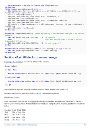 GoalKicker.com – VBA Notes for Professionals 157
getDateSeparator = Application.International(xlDateSeparator)
End Function
Public Function getListSeparator() As String
Dim ListSeparator As String, iRetVal1 As Long, iRetVal2 As Long, lpLCDataVar As String,
Position As Integer, Locale As Long
Locale = GetUserDefaultLCID()
iRetVal1 = GetLocaleInfo(Locale, LOCALE_SLIST, lpLCDataVar, 0)
ListSeparator = String$(iRetVal1, 0)
iRetVal2 = GetLocaleInfo(Locale, LOCALE_SLIST, ListSeparator, iRetVal1)
Position = InStr(ListSeparator, Chr$(0))
If Position > 0 Then ListSeparator = Left$(ListSeparator, Position - 1) Else ListSeparator =
vbNullString
getListSeparator = ListSeparator
End Function
Private Sub ChangeSettingExample() 'change the setting of the character displayed as the decimal
separator.
Call SetLocalSetting(LOCALE_SDECIMAL, ",") 'to change to ","
Stop 'check your control panel to verify or use the
GetLocaleInfo API function
Call SetLocalSetting(LOCALE_SDECIMAL, ".") 'to back change to "."
End Sub
Private Function SetLocalSetting(LC_CONST As Long, Setting As String) As Boolean
Call SetLocaleInfo(GetUserDefaultLCID(), LC_CONST, Setting)
End Function
Section 42.4: API declaration and usage
Declaring a DLL procedure to work with diﬀerent VBA versions:
Option Explicit
#If Win64 Then
Private Declare PtrSafe Sub xLib "Kernel32" Alias "Sleep" (ByVal dwMilliseconds As Long)
#ElseIf Win32 Then
Private Declare Sub apiSleep Lib "Kernel32" Alias "Sleep" (ByVal dwMilliseconds As Long)
#End If
The above declaration tells VBA how to call the function "Sleep" deﬁned in ﬁle Kernel32.dll
Win64 and Win32 are predeﬁned constants used for conditional compilation
Pre-deﬁned Constants
Some compilation constants are already pre-deﬁned. Which ones exist will depend on the bitness of the oﬃce
version you're running VBA in. Note that Vba7 was introduced alongside Oﬃce 2010 to support 64 bit versions of
Oﬃce.
Constant 16 bit 32 bit 64 bit
Vba6 False If Vba6 False
Vba7 False If Vba7 True
Win16 True False False
Win32 False True True
 
