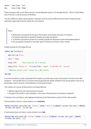 GoalKicker.com – VBA Notes for Professionals 158
Win64 False False True
Mac False If Mac If Mac
These constants refer to the Oﬃce version, not the Windows version. For example Win32 = TRUE in 32-bit Oﬃce,
even if the OS is a 64-bit version of Windows.
The main diﬀerence when declaring APIs is between 32 bit and 64 bit Oﬃce versions which introduced new
parameter types (see Remarks section for more details)
Notes:
Declarations are placed at the top of the module, and outside any Subs or Functions
Procedures declared in standard modules are public by default
To declare a procedure private to a module precede the declaration with the Private keyword
DLL procedures declared in any other type of module are private to that module
Simple example for the Sleep API call:
Public Sub TestPause()
Dim start As Double
start = Timer
Sleep 9000 'Pause execution for 9 seconds
Debug.Print "Paused for " & Format(Timer - start, "#,###.000") & " seconds"
'Immediate window result: Paused for 9.000 seconds
End Sub
It is recommended to create a dedicated API module to provide easy access to the system functions from VBA
wrappers -- normal VBA Subs or Functions that encapsulate the details needed for the actual system call such as
parameters used in libraries, and initialization of those parameters
The module can contain all declarations and dependencies:
Method signatures and required data structures
Wrappers that perform input validation, and ensure all parameters are passed as expected
To declare a DLL procedure, add a Declare statement to the Declarations section of the code window.
If the procedure returns a value, declare it as a Function:
Declare Function publicname Lib "libname" [Alias "alias"] [([[ByVal] variable [As type] [,[ByVal]
variable [As type]]...])] As Type
If a procedure does not return a value, declare it as a Sub:
Declare Sub publicname Lib "libname" [Alias "alias"] [([[ByVal] variable [As type] [,[ByVal]
variable [As type]]...])]
 