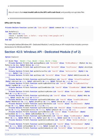GoalKicker.com – VBA Notes for Professionals 159
!!!!!!!!!!!!!!!!!!!!!!!!!!!!!!!!!!!!!!!!!!!!!!!!!!!!!!!!!!!!!!!!!!!!!!!!!!!!!!!!!!!!!!!!!!!!!!!!!!!!!!!!!!!!!!!!!!!!!!!!!!!
Also of note is that most invalid calls to the API's will crash Excel, and possibly corrupt data ﬁles
!!!!!!!!!!!!!!!!!!!!!!!!!!!!!!!!!!!!!!!!!!!!!!!!!!!!!!!!!!!!!!!!!!!!!!!!!!!!!!!!!!!!!!!!!!!!!!!!!!!!!!!!!!!!!!!!!!!!!!!!!!!
Oﬃce 2011 for Mac
Private Declare Function system Lib "libc.dylib" (ByVal command As String) As Long
Sub RunSafari()
Dim result As Long
result = system("open -a Safari --args http://www.google.com")
Debug.Print Str(result)
End Sub
The examples bellow (Windows API - Dedicated Module (1 and 2)) show an API module that includes common
declarations for Win64 and Win32
Section 42.5: Windows API - Dedicated Module (1 of 2)
Option Explicit
#If Win64 Then 'Win64 = True, Win32 = False, Win16 = False
Private Declare PtrSafe Sub apiCopyMemory Lib "Kernel32" Alias "RtlMoveMemory" (MyDest As Any,
MySource As Any, ByVal MySize As Long)
Private Declare PtrSafe Sub apiExitProcess Lib "Kernel32" Alias "ExitProcess" (ByVal uExitCode
As Long)
Private Declare PtrSafe Sub apiSetCursorPos Lib "User32" Alias "SetCursorPos" (ByVal X As
Integer, ByVal Y As Integer)
Private Declare PtrSafe Sub apiSleep Lib "Kernel32" Alias "Sleep" (ByVal dwMilliseconds As
Long)
Private Declare PtrSafe Function apiAttachThreadInput Lib "User32" Alias "AttachThreadInput"
(ByVal idAttach As Long, ByVal idAttachTo As Long, ByVal fAttach As Long) As Long
Private Declare PtrSafe Function apiBringWindowToTop Lib "User32" Alias "BringWindowToTop"
(ByVal lngHWnd As Long) As Long
Private Declare PtrSafe Function apiCloseWindow Lib "User32" Alias "CloseWindow" (ByVal hWnd As
Long) As Long
Private Declare PtrSafe Function apiDestroyWindow Lib "User32" Alias "DestroyWindow" (ByVal
hWnd As Long) As Boolean
Private Declare PtrSafe Function apiEndDialog Lib "User32" Alias "EndDialog" (ByVal hWnd As
Long, ByVal result As Long) As Boolean
Private Declare PtrSafe Function apiEnumChildWindows Lib "User32" Alias "EnumChildWindows"
(ByVal hWndParent As Long, ByVal pEnumProc As Long, ByVal lParam As Long) As Long
Private Declare PtrSafe Function apiExitWindowsEx Lib "User32" Alias "ExitWindowsEx" (ByVal
uFlags As Long, ByVal dwReserved As Long) As Long
Private Declare PtrSafe Function apiFindExecutable Lib "Shell32" Alias "FindExecutableA" (ByVal
lpFile As String, ByVallpDirectory As String, ByVal lpResult As String) As Long
Private Declare PtrSafe Function apiFindWindow Lib "User32" Alias "FindWindowA" (ByVal
lpClassName As String, ByVal lpWindowName As String) As Long
Private Declare PtrSafe Function apiFindWindowEx Lib "User32" Alias "FindWindowExA" (ByVal
hWnd1 As Long, ByVal hWnd2 As Long, ByVal lpsz1 As String, ByVal lpsz2 As String) As Long
Private Declare PtrSafe Function apiGetActiveWindow Lib "User32" Alias "GetActiveWindow" () As
Long
Private Declare PtrSafe Function apiGetClassNameA Lib "User32" Alias "GetClassNameA" (ByVal
hWnd As Long, ByVal szClassName As String, ByVal lLength As Long) As Long
Private Declare PtrSafe Function apiGetCommandLine Lib "Kernel32" Alias "GetCommandLineW" () As
Long
 