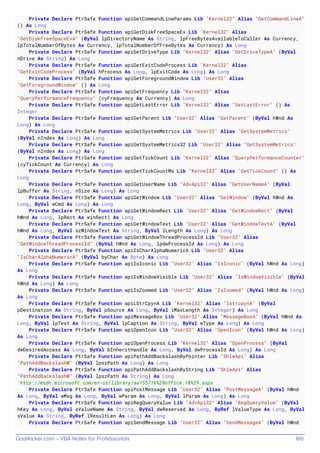 GoalKicker.com – VBA Notes for Professionals 160
Private Declare PtrSafe Function apiGetCommandLineParams Lib "Kernel32" Alias "GetCommandLineA"
() As Long
Private Declare PtrSafe Function apiGetDiskFreeSpaceEx Lib "Kernel32" Alias
"GetDiskFreeSpaceExA" (ByVal lpDirectoryName As String, lpFreeBytesAvailableToCaller As Currency,
lpTotalNumberOfBytes As Currency, lpTotalNumberOfFreeBytes As Currency) As Long
Private Declare PtrSafe Function apiGetDriveType Lib "Kernel32" Alias "GetDriveTypeA" (ByVal
nDrive As String) As Long
Private Declare PtrSafe Function apiGetExitCodeProcess Lib "Kernel32" Alias
"GetExitCodeProcess" (ByVal hProcess As Long, lpExitCode As Long) As Long
Private Declare PtrSafe Function apiGetForegroundWindow Lib "User32" Alias
"GetForegroundWindow" () As Long
Private Declare PtrSafe Function apiGetFrequency Lib "Kernel32" Alias
"QueryPerformanceFrequency" (cyFrequency As Currency) As Long
Private Declare PtrSafe Function apiGetLastError Lib "Kernel32" Alias "GetLastError" () As
Integer
Private Declare PtrSafe Function apiGetParent Lib "User32" Alias "GetParent" (ByVal hWnd As
Long) As Long
Private Declare PtrSafe Function apiGetSystemMetrics Lib "User32" Alias "GetSystemMetrics"
(ByVal nIndex As Long) As Long
Private Declare PtrSafe Function apiGetSystemMetrics32 Lib "User32" Alias "GetSystemMetrics"
(ByVal nIndex As Long) As Long
Private Declare PtrSafe Function apiGetTickCount Lib "Kernel32" Alias "QueryPerformanceCounter"
(cyTickCount As Currency) As Long
Private Declare PtrSafe Function apiGetTickCountMs Lib "Kernel32" Alias "GetTickCount" () As
Long
Private Declare PtrSafe Function apiGetUserName Lib "AdvApi32" Alias "GetUserNameA" (ByVal
lpBuffer As String, nSize As Long) As Long
Private Declare PtrSafe Function apiGetWindow Lib "User32" Alias "GetWindow" (ByVal hWnd As
Long, ByVal wCmd As Long) As Long
Private Declare PtrSafe Function apiGetWindowRect Lib "User32" Alias "GetWindowRect" (ByVal
hWnd As Long, lpRect As winRect) As Long
Private Declare PtrSafe Function apiGetWindowText Lib "User32" Alias "GetWindowTextA" (ByVal
hWnd As Long, ByVal szWindowText As String, ByVal lLength As Long) As Long
Private Declare PtrSafe Function apiGetWindowThreadProcessId Lib "User32" Alias
"GetWindowThreadProcessId" (ByVal hWnd As Long, lpdwProcessId As Long) As Long
Private Declare PtrSafe Function apiIsCharAlphaNumericA Lib "User32" Alias
"IsCharAlphaNumericA" (ByVal byChar As Byte) As Long
Private Declare PtrSafe Function apiIsIconic Lib "User32" Alias "IsIconic" (ByVal hWnd As Long)
As Long
Private Declare PtrSafe Function apiIsWindowVisible Lib "User32" Alias "IsWindowVisible" (ByVal
hWnd As Long) As Long
Private Declare PtrSafe Function apiIsZoomed Lib "User32" Alias "IsZoomed" (ByVal hWnd As Long)
As Long
Private Declare PtrSafe Function apiLStrCpynA Lib "Kernel32" Alias "lstrcpynA" (ByVal
pDestination As String, ByVal pSource As Long, ByVal iMaxLength As Integer) As Long
Private Declare PtrSafe Function apiMessageBox Lib "User32" Alias "MessageBoxA" (ByVal hWnd As
Long, ByVal lpText As String, ByVal lpCaption As String, ByVal wType As Long) As Long
Private Declare PtrSafe Function apiOpenIcon Lib "User32" Alias "OpenIcon" (ByVal hWnd As Long)
As Long
Private Declare PtrSafe Function apiOpenProcess Lib "Kernel32" Alias "OpenProcess" (ByVal
dwDesiredAccess As Long, ByVal bInheritHandle As Long, ByVal dwProcessId As Long) As Long
Private Declare PtrSafe Function apiPathAddBackslashByPointer Lib "ShlwApi" Alias
"PathAddBackslashW" (ByVal lpszPath As Long) As Long
Private Declare PtrSafe Function apiPathAddBackslashByString Lib "ShlwApi" Alias
"PathAddBackslashW" (ByVal lpszPath As String) As Long
'http://msdn.microsoft.com/en-us/library/aa155716%28office.10%29.aspx
Private Declare PtrSafe Function apiPostMessage Lib "User32" Alias "PostMessageA" (ByVal hWnd
As Long, ByVal wMsg As Long, ByVal wParam As Long, ByVal lParam As Long) As Long
Private Declare PtrSafe Function apiRegQueryValue Lib "AdvApi32" Alias "RegQueryValue" (ByVal
hKey As Long, ByVal sValueName As String, ByVal dwReserved As Long, ByRef lValueType As Long, ByVal
sValue As String, ByRef lResultLen As Long) As Long
Private Declare PtrSafe Function apiSendMessage Lib "User32" Alias "SendMessageA" (ByVal hWnd
 