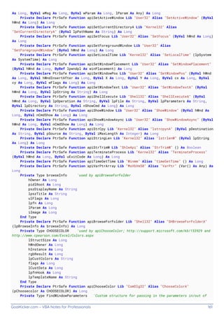 GoalKicker.com – VBA Notes for Professionals 161
As Long, ByVal wMsg As Long, ByVal wParam As Long, lParam As Any) As Long
Private Declare PtrSafe Function apiSetActiveWindow Lib "User32" Alias "SetActiveWindow" (ByVal
hWnd As Long) As Long
Private Declare PtrSafe Function apiSetCurrentDirectoryA Lib "Kernel32" Alias
"SetCurrentDirectoryA" (ByVal lpPathName As String) As Long
Private Declare PtrSafe Function apiSetFocus Lib "User32" Alias "SetFocus" (ByVal hWnd As Long)
As Long
Private Declare PtrSafe Function apiSetForegroundWindow Lib "User32" Alias
"SetForegroundWindow" (ByVal hWnd As Long) As Long
Private Declare PtrSafe Function apiSetLocalTime Lib "Kernel32" Alias "SetLocalTime" (lpSystem
As SystemTime) As Long
Private Declare PtrSafe Function apiSetWindowPlacement Lib "User32" Alias "SetWindowPlacement"
(ByVal hWnd As Long, ByRef lpwndpl As winPlacement) As Long
Private Declare PtrSafe Function apiSetWindowPos Lib "User32" Alias "SetWindowPos" (ByVal hWnd
As Long, ByVal hWndInsertAfter As Long, ByVal X As Long, ByVal Y As Long, ByVal cx As Long, ByVal
cy As Long, ByVal wFlags As Long) As Long
Private Declare PtrSafe Function apiSetWindowText Lib "User32" Alias "SetWindowTextA" (ByVal
hWnd As Long, ByVal lpString As String) As Long
Private Declare PtrSafe Function apiShellExecute Lib "Shell32" Alias "ShellExecuteA" (ByVal
hWnd As Long, ByVal lpOperation As String, ByVal lpFile As String, ByVal lpParameters As String,
ByVal lpDirectory As String, ByVal nShowCmd As Long) As Long
Private Declare PtrSafe Function apiShowWindow Lib "User32" Alias "ShowWindow" (ByVal hWnd As
Long, ByVal nCmdShow As Long) As Long
Private Declare PtrSafe Function apiShowWindowAsync Lib "User32" Alias "ShowWindowAsync" (ByVal
hWnd As Long, ByVal nCmdShow As Long) As Long
Private Declare PtrSafe Function apiStrCpy Lib "Kernel32" Alias "lstrcpynA" (ByVal pDestination
As String, ByVal pSource As String, ByVal iMaxLength As Integer) As Long
Private Declare PtrSafe Function apiStringLen Lib "Kernel32" Alias "lstrlenW" (ByVal lpString
As Long) As Long
Private Declare PtrSafe Function apiStrTrimW Lib "ShlwApi" Alias "StrTrimW" () As Boolean
Private Declare PtrSafe Function apiTerminateProcess Lib "Kernel32" Alias "TerminateProcess"
(ByVal hWnd As Long, ByVal uExitCode As Long) As Long
Private Declare PtrSafe Function apiTimeGetTime Lib "Winmm" Alias "timeGetTime" () As Long
Private Declare PtrSafe Function apiVarPtrArray Lib "MsVbVm50" Alias "VarPtr" (Var() As Any) As
Long
Private Type browseInfo 'used by apiBrowseForFolder
hOwner As Long
pidlRoot As Long
pszDisplayName As String
lpszTitle As String
ulFlags As Long
lpfn As Long
lParam As Long
iImage As Long
End Type
Private Declare PtrSafe Function apiBrowseForFolder Lib "Shell32" Alias "SHBrowseForFolderA"
(lpBrowseInfo As browseInfo) As Long
Private Type CHOOSECOLOR 'used by apiChooseColor; http://support.microsoft.com/kb/153929 and
http://www.cpearson.com/Excel/Colors.aspx
lStructSize As Long
hWndOwner As Long
hInstance As Long
rgbResult As Long
lpCustColors As String
flags As Long
lCustData As Long
lpfnHook As Long
lpTemplateName As String
End Type
Private Declare PtrSafe Function apiChooseColor Lib "ComDlg32" Alias "ChooseColorA"
(pChoosecolor As CHOOSECOLOR) As Long
Private Type FindWindowParameters 'Custom structure for passing in the parameters in/out of
 