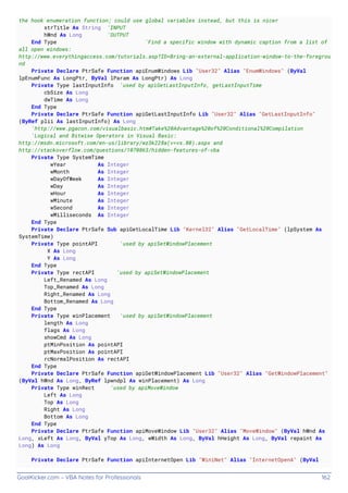 GoalKicker.com – VBA Notes for Professionals 162
the hook enumeration function; could use global variables instead, but this is nicer
strTitle As String 'INPUT
hWnd As Long 'OUTPUT
End Type 'Find a specific window with dynamic caption from a list of
all open windows:
http://www.everythingaccess.com/tutorials.asp?ID=Bring-an-external-application-window-to-the-foregrou
nd
Private Declare PtrSafe Function apiEnumWindows Lib "User32" Alias "EnumWindows" (ByVal
lpEnumFunc As LongPtr, ByVal lParam As LongPtr) As Long
Private Type lastInputInfo 'used by apiGetLastInputInfo, getLastInputTime
cbSize As Long
dwTime As Long
End Type
Private Declare PtrSafe Function apiGetLastInputInfo Lib "User32" Alias "GetLastInputInfo"
(ByRef plii As lastInputInfo) As Long
'http://www.pgacon.com/visualbasic.htm#Take%20Advantage%20of%20Conditional%20Compilation
'Logical and Bitwise Operators in Visual Basic:
http://msdn.microsoft.com/en-us/library/wz3k228a(v=vs.80).aspx and
http://stackoverflow.com/questions/1070863/hidden-features-of-vba
Private Type SystemTime
wYear As Integer
wMonth As Integer
wDayOfWeek As Integer
wDay As Integer
wHour As Integer
wMinute As Integer
wSecond As Integer
wMilliseconds As Integer
End Type
Private Declare PtrSafe Sub apiGetLocalTime Lib "Kernel32" Alias "GetLocalTime" (lpSystem As
SystemTime)
Private Type pointAPI 'used by apiSetWindowPlacement
X As Long
Y As Long
End Type
Private Type rectAPI 'used by apiSetWindowPlacement
Left_Renamed As Long
Top_Renamed As Long
Right_Renamed As Long
Bottom_Renamed As Long
End Type
Private Type winPlacement 'used by apiSetWindowPlacement
length As Long
flags As Long
showCmd As Long
ptMinPosition As pointAPI
ptMaxPosition As pointAPI
rcNormalPosition As rectAPI
End Type
Private Declare PtrSafe Function apiGetWindowPlacement Lib "User32" Alias "GetWindowPlacement"
(ByVal hWnd As Long, ByRef lpwndpl As winPlacement) As Long
Private Type winRect 'used by apiMoveWindow
Left As Long
Top As Long
Right As Long
Bottom As Long
End Type
Private Declare PtrSafe Function apiMoveWindow Lib "User32" Alias "MoveWindow" (ByVal hWnd As
Long, xLeft As Long, ByVal yTop As Long, wWidth As Long, ByVal hHeight As Long, ByVal repaint As
Long) As Long
Private Declare PtrSafe Function apiInternetOpen Lib "WiniNet" Alias "InternetOpenA" (ByVal
 