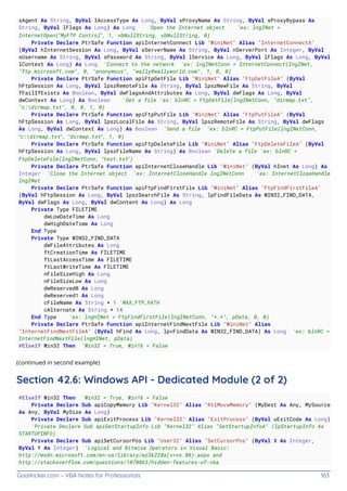 GoalKicker.com – VBA Notes for Professionals 163
sAgent As String, ByVal lAccessType As Long, ByVal sProxyName As String, ByVal sProxyBypass As
String, ByVal lFlags As Long) As Long 'Open the Internet object 'ex: lngINet =
InternetOpen(“MyFTP Control”, 1, vbNullString, vbNullString, 0)
Private Declare PtrSafe Function apiInternetConnect Lib "WiniNet" Alias "InternetConnectA"
(ByVal hInternetSession As Long, ByVal sServerName As String, ByVal nServerPort As Integer, ByVal
sUsername As String, ByVal sPassword As String, ByVal lService As Long, ByVal lFlags As Long, ByVal
lContext As Long) As Long 'Connect to the network 'ex: lngINetConn = InternetConnect(lngINet,
"ftp.microsoft.com", 0, "anonymous", "wally@wallyworld.com", 1, 0, 0)
Private Declare PtrSafe Function apiFtpGetFile Lib "WiniNet" Alias "FtpGetFileA" (ByVal
hFtpSession As Long, ByVal lpszRemoteFile As String, ByVal lpszNewFile As String, ByVal
fFailIfExists As Boolean, ByVal dwFlagsAndAttributes As Long, ByVal dwFlags As Long, ByVal
dwContext As Long) As Boolean 'Get a file 'ex: blnRC = FtpGetFile(lngINetConn, "dirmap.txt",
"c:dirmap.txt", 0, 0, 1, 0)
Private Declare PtrSafe Function apiFtpPutFile Lib "WiniNet" Alias "FtpPutFileA" (ByVal
hFtpSession As Long, ByVal lpszLocalFile As String, ByVal lpszRemoteFile As String, ByVal dwFlags
As Long, ByVal dwContext As Long) As Boolean 'Send a file 'ex: blnRC = FtpPutFile(lngINetConn,
“c:dirmap.txt”, “dirmap.txt”, 1, 0)
Private Declare PtrSafe Function apiFtpDeleteFile Lib "WiniNet" Alias "FtpDeleteFileA" (ByVal
hFtpSession As Long, ByVal lpszFileName As String) As Boolean 'Delete a file 'ex: blnRC =
FtpDeleteFile(lngINetConn, “test.txt”)
Private Declare PtrSafe Function apiInternetCloseHandle Lib "WiniNet" (ByVal hInet As Long) As
Integer 'Close the Internet object 'ex: InternetCloseHandle lngINetConn 'ex: InternetCloseHandle
lngINet
Private Declare PtrSafe Function apiFtpFindFirstFile Lib "WiniNet" Alias "FtpFindFirstFileA"
(ByVal hFtpSession As Long, ByVal lpszSearchFile As String, lpFindFileData As WIN32_FIND_DATA,
ByVal dwFlags As Long, ByVal dwContent As Long) As Long
Private Type FILETIME
dwLowDateTime As Long
dwHighDateTime As Long
End Type
Private Type WIN32_FIND_DATA
dwFileAttributes As Long
ftCreationTime As FILETIME
ftLastAccessTime As FILETIME
ftLastWriteTime As FILETIME
nFileSizeHigh As Long
nFileSizeLow As Long
dwReserved0 As Long
dwReserved1 As Long
cFileName As String * 1 'MAX_FTP_PATH
cAlternate As String * 14
End Type 'ex: lngHINet = FtpFindFirstFile(lngINetConn, "*.*", pData, 0, 0)
Private Declare PtrSafe Function apiInternetFindNextFile Lib "WiniNet" Alias
"InternetFindNextFileA" (ByVal hFind As Long, lpvFindData As WIN32_FIND_DATA) As Long 'ex: blnRC =
InternetFindNextFile(lngHINet, pData)
#ElseIf Win32 Then 'Win32 = True, Win16 = False
(continued in second example)
Section 42.6: Windows API - Dedicated Module (2 of 2)
#ElseIf Win32 Then 'Win32 = True, Win16 = False
Private Declare Sub apiCopyMemory Lib "Kernel32" Alias "RtlMoveMemory" (MyDest As Any, MySource
As Any, ByVal MySize As Long)
Private Declare Sub apiExitProcess Lib "Kernel32" Alias "ExitProcess" (ByVal uExitCode As Long)
'Private Declare Sub apiGetStartupInfo Lib "Kernel32" Alias "GetStartupInfoA" (lpStartupInfo As
STARTUPINFO)
Private Declare Sub apiSetCursorPos Lib "User32" Alias "SetCursorPos" (ByVal X As Integer,
ByVal Y As Integer) 'Logical and Bitwise Operators in Visual Basic:
http://msdn.microsoft.com/en-us/library/wz3k228a(v=vs.80).aspx and
http://stackoverflow.com/questions/1070863/hidden-features-of-vba
 