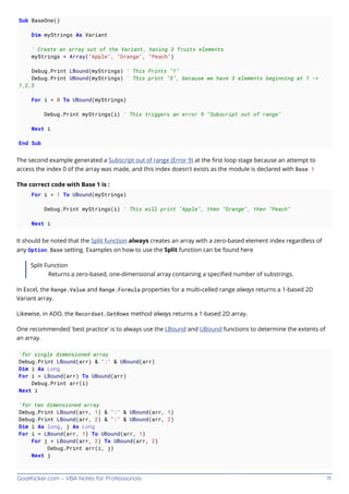 GoalKicker.com – VBA Notes for Professionals 11
Sub BaseOne()
Dim myStrings As Variant
' Create an array out of the Variant, having 3 fruits elements
myStrings = Array("Apple", "Orange", "Peach")
Debug.Print LBound(myStrings) ' This Prints "1"
Debug.Print UBound(myStrings) ' This print "3", because we have 3 elements beginning at 1 ->
1,2,3
For i = 0 To UBound(myStrings)
Debug.Print myStrings(i) ' This triggers an error 9 "Subscript out of range"
Next i
End Sub
The second example generated a Subscript out of range (Error 9) at the ﬁrst loop stage because an attempt to
access the index 0 of the array was made, and this index doesn't exists as the module is declared with Base 1
The correct code with Base 1 is :
For i = 1 To UBound(myStrings)
Debug.Print myStrings(i) ' This will print "Apple", then "Orange", then "Peach"
Next i
It should be noted that the Split function always creates an array with a zero-based element index regardless of
any Option Base setting. Examples on how to use the Split function can be found here
Split Function
Returns a zero-based, one-dimensional array containing a speciﬁed number of substrings.
In Excel, the Range.Value and Range.Formula properties for a multi-celled range always returns a 1-based 2D
Variant array.
Likewise, in ADO, the Recordset.GetRows method always returns a 1-based 2D array.
One recommended 'best practice' is to always use the LBound and UBound functions to determine the extents of
an array.
'for single dimensioned array
Debug.Print LBound(arr) & ":" & UBound(arr)
Dim i As Long
For i = LBound(arr) To UBound(arr)
Debug.Print arr(i)
Next i
'for two dimensioned array
Debug.Print LBound(arr, 1) & ":" & UBound(arr, 1)
Debug.Print LBound(arr, 2) & ":" & UBound(arr, 2)
Dim i As long, j As Long
For i = LBound(arr, 1) To UBound(arr, 1)
For j = LBound(arr, 2) To UBound(arr, 2)
Debug.Print arr(i, j)
Next j
 