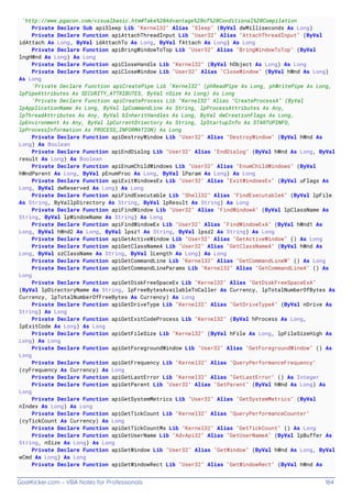GoalKicker.com – VBA Notes for Professionals 164
'http://www.pgacon.com/visualbasic.htm#Take%20Advantage%20of%20Conditional%20Compilation
Private Declare Sub apiSleep Lib "Kernel32" Alias "Sleep" (ByVal dwMilliseconds As Long)
Private Declare Function apiAttachThreadInput Lib "User32" Alias "AttachThreadInput" (ByVal
idAttach As Long, ByVal idAttachTo As Long, ByVal fAttach As Long) As Long
Private Declare Function apiBringWindowToTop Lib "User32" Alias "BringWindowToTop" (ByVal
lngHWnd As Long) As Long
Private Declare Function apiCloseHandle Lib "Kernel32" (ByVal hObject As Long) As Long
Private Declare Function apiCloseWindow Lib "User32" Alias "CloseWindow" (ByVal hWnd As Long)
As Long
'Private Declare Function apiCreatePipe Lib "Kernel32" (phReadPipe As Long, phWritePipe As Long,
lpPipeAttributes As SECURITY_ATTRIBUTES, ByVal nSize As Long) As Long
'Private Declare Function apiCreateProcess Lib "Kernel32" Alias "CreateProcessA" (ByVal
lpApplicationName As Long, ByVal lpCommandLine As String, lpProcessAttributes As Any,
lpThreadAttributes As Any, ByVal bInheritHandles As Long, ByVal dwCreationFlags As Long,
lpEnvironment As Any, ByVal lpCurrentDriectory As String, lpStartupInfo As STARTUPINFO,
lpProcessInformation As PROCESS_INFORMATION) As Long
Private Declare Function apiDestroyWindow Lib "User32" Alias "DestroyWindow" (ByVal hWnd As
Long) As Boolean
Private Declare Function apiEndDialog Lib "User32" Alias "EndDialog" (ByVal hWnd As Long, ByVal
result As Long) As Boolean
Private Declare Function apiEnumChildWindows Lib "User32" Alias "EnumChildWindows" (ByVal
hWndParent As Long, ByVal pEnumProc As Long, ByVal lParam As Long) As Long
Private Declare Function apiExitWindowsEx Lib "User32" Alias "ExitWindowsEx" (ByVal uFlags As
Long, ByVal dwReserved As Long) As Long
Private Declare Function apiFindExecutable Lib "Shell32" Alias "FindExecutableA" (ByVal lpFile
As String, ByVallpDirectory As String, ByVal lpResult As String) As Long
Private Declare Function apiFindWindow Lib "User32" Alias "FindWindowA" (ByVal lpClassName As
String, ByVal lpWindowName As String) As Long
Private Declare Function apiFindWindowEx Lib "User32" Alias "FindWindowExA" (ByVal hWnd1 As
Long, ByVal hWnd2 As Long, ByVal lpsz1 As String, ByVal lpsz2 As String) As Long
Private Declare Function apiGetActiveWindow Lib "User32" Alias "GetActiveWindow" () As Long
Private Declare Function apiGetClassNameA Lib "User32" Alias "GetClassNameA" (ByVal hWnd As
Long, ByVal szClassName As String, ByVal lLength As Long) As Long
Private Declare Function apiGetCommandLine Lib "Kernel32" Alias "GetCommandLineW" () As Long
Private Declare Function apiGetCommandLineParams Lib "Kernel32" Alias "GetCommandLineA" () As
Long
Private Declare Function apiGetDiskFreeSpaceEx Lib "Kernel32" Alias "GetDiskFreeSpaceExA"
(ByVal lpDirectoryName As String, lpFreeBytesAvailableToCaller As Currency, lpTotalNumberOfBytes As
Currency, lpTotalNumberOfFreeBytes As Currency) As Long
Private Declare Function apiGetDriveType Lib "Kernel32" Alias "GetDriveTypeA" (ByVal nDrive As
String) As Long
Private Declare Function apiGetExitCodeProcess Lib "Kernel32" (ByVal hProcess As Long,
lpExitCode As Long) As Long
Private Declare Function apiGetFileSize Lib "Kernel32" (ByVal hFile As Long, lpFileSizeHigh As
Long) As Long
Private Declare Function apiGetForegroundWindow Lib "User32" Alias "GetForegroundWindow" () As
Long
Private Declare Function apiGetFrequency Lib "Kernel32" Alias "QueryPerformanceFrequency"
(cyFrequency As Currency) As Long
Private Declare Function apiGetLastError Lib "Kernel32" Alias "GetLastError" () As Integer
Private Declare Function apiGetParent Lib "User32" Alias "GetParent" (ByVal hWnd As Long) As
Long
Private Declare Function apiGetSystemMetrics Lib "User32" Alias "GetSystemMetrics" (ByVal
nIndex As Long) As Long
Private Declare Function apiGetTickCount Lib "Kernel32" Alias "QueryPerformanceCounter"
(cyTickCount As Currency) As Long
Private Declare Function apiGetTickCountMs Lib "Kernel32" Alias "GetTickCount" () As Long
Private Declare Function apiGetUserName Lib "AdvApi32" Alias "GetUserNameA" (ByVal lpBuffer As
String, nSize As Long) As Long
Private Declare Function apiGetWindow Lib "User32" Alias "GetWindow" (ByVal hWnd As Long, ByVal
wCmd As Long) As Long
Private Declare Function apiGetWindowRect Lib "User32" Alias "GetWindowRect" (ByVal hWnd As
 