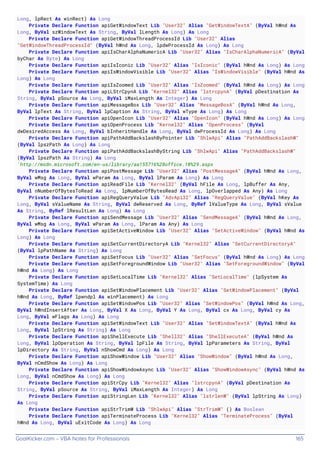 GoalKicker.com – VBA Notes for Professionals 165
Long, lpRect As winRect) As Long
Private Declare Function apiGetWindowText Lib "User32" Alias "GetWindowTextA" (ByVal hWnd As
Long, ByVal szWindowText As String, ByVal lLength As Long) As Long
Private Declare Function apiGetWindowThreadProcessId Lib "User32" Alias
"GetWindowThreadProcessId" (ByVal hWnd As Long, lpdwProcessId As Long) As Long
Private Declare Function apiIsCharAlphaNumericA Lib "User32" Alias "IsCharAlphaNumericA" (ByVal
byChar As Byte) As Long
Private Declare Function apiIsIconic Lib "User32" Alias "IsIconic" (ByVal hWnd As Long) As Long
Private Declare Function apiIsWindowVisible Lib "User32" Alias "IsWindowVisible" (ByVal hWnd As
Long) As Long
Private Declare Function apiIsZoomed Lib "User32" Alias "IsZoomed" (ByVal hWnd As Long) As Long
Private Declare Function apiLStrCpynA Lib "Kernel32" Alias "lstrcpynA" (ByVal pDestination As
String, ByVal pSource As Long, ByVal iMaxLength As Integer) As Long
Private Declare Function apiMessageBox Lib "User32" Alias "MessageBoxA" (ByVal hWnd As Long,
ByVal lpText As String, ByVal lpCaption As String, ByVal wType As Long) As Long
Private Declare Function apiOpenIcon Lib "User32" Alias "OpenIcon" (ByVal hWnd As Long) As Long
Private Declare Function apiOpenProcess Lib "Kernel32" Alias "OpenProcess" (ByVal
dwDesiredAccess As Long, ByVal bInheritHandle As Long, ByVal dwProcessId As Long) As Long
Private Declare Function apiPathAddBackslashByPointer Lib "ShlwApi" Alias "PathAddBackslashW"
(ByVal lpszPath As Long) As Long
Private Declare Function apiPathAddBackslashByString Lib "ShlwApi" Alias "PathAddBackslashW"
(ByVal lpszPath As String) As Long
'http://msdn.microsoft.com/en-us/library/aa155716%28office.10%29.aspx
Private Declare Function apiPostMessage Lib "User32" Alias "PostMessageA" (ByVal hWnd As Long,
ByVal wMsg As Long, ByVal wParam As Long, ByVal lParam As Long) As Long
Private Declare Function apiReadFile Lib "Kernel32" (ByVal hFile As Long, lpBuffer As Any,
ByVal nNumberOfBytesToRead As Long, lpNumberOfBytesRead As Long, lpOverlapped As Any) As Long
Private Declare Function apiRegQueryValue Lib "AdvApi32" Alias "RegQueryValue" (ByVal hKey As
Long, ByVal sValueName As String, ByVal dwReserved As Long, ByRef lValueType As Long, ByVal sValue
As String, ByRef lResultLen As Long) As Long
Private Declare Function apiSendMessage Lib "User32" Alias "SendMessageA" (ByVal hWnd As Long,
ByVal wMsg As Long, ByVal wParam As Long, lParam As Any) As Long
Private Declare Function apiSetActiveWindow Lib "User32" Alias "SetActiveWindow" (ByVal hWnd As
Long) As Long
Private Declare Function apiSetCurrentDirectoryA Lib "Kernel32" Alias "SetCurrentDirectoryA"
(ByVal lpPathName As String) As Long
Private Declare Function apiSetFocus Lib "User32" Alias "SetFocus" (ByVal hWnd As Long) As Long
Private Declare Function apiSetForegroundWindow Lib "User32" Alias "SetForegroundWindow" (ByVal
hWnd As Long) As Long
Private Declare Function apiSetLocalTime Lib "Kernel32" Alias "SetLocalTime" (lpSystem As
SystemTime) As Long
Private Declare Function apiSetWindowPlacement Lib "User32" Alias "SetWindowPlacement" (ByVal
hWnd As Long, ByRef lpwndpl As winPlacement) As Long
Private Declare Function apiSetWindowPos Lib "User32" Alias "SetWindowPos" (ByVal hWnd As Long,
ByVal hWndInsertAfter As Long, ByVal X As Long, ByVal Y As Long, ByVal cx As Long, ByVal cy As
Long, ByVal wFlags As Long) As Long
Private Declare Function apiSetWindowText Lib "User32" Alias "SetWindowTextA" (ByVal hWnd As
Long, ByVal lpString As String) As Long
Private Declare Function apiShellExecute Lib "Shell32" Alias "ShellExecuteA" (ByVal hWnd As
Long, ByVal lpOperation As String, ByVal lpFile As String, ByVal lpParameters As String, ByVal
lpDirectory As String, ByVal nShowCmd As Long) As Long
Private Declare Function apiShowWindow Lib "User32" Alias "ShowWindow" (ByVal hWnd As Long,
ByVal nCmdShow As Long) As Long
Private Declare Function apiShowWindowAsync Lib "User32" Alias "ShowWindowAsync" (ByVal hWnd As
Long, ByVal nCmdShow As Long) As Long
Private Declare Function apiStrCpy Lib "Kernel32" Alias "lstrcpynA" (ByVal pDestination As
String, ByVal pSource As String, ByVal iMaxLength As Integer) As Long
Private Declare Function apiStringLen Lib "Kernel32" Alias "lstrlenW" (ByVal lpString As Long)
As Long
Private Declare Function apiStrTrimW Lib "ShlwApi" Alias "StrTrimW" () As Boolean
Private Declare Function apiTerminateProcess Lib "Kernel32" Alias "TerminateProcess" (ByVal
hWnd As Long, ByVal uExitCode As Long) As Long
 