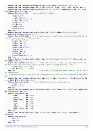 GoalKicker.com – VBA Notes for Professionals 166
Private Declare Function apiTimeGetTime Lib "Winmm" Alias "timeGetTime" () As Long
Private Declare Function apiVarPtrArray Lib "MsVbVm50" Alias "VarPtr" (Var() As Any) As Long
Private Declare Function apiWaitForSingleObject Lib "Kernel32" (ByVal hHandle As Long, ByVal
dwMilliseconds As Long) As Long
Private Type browseInfo 'used by apiBrowseForFolder
hOwner As Long
pidlRoot As Long
pszDisplayName As String
lpszTitle As String
ulFlags As Long
lpfn As Long
lParam As Long
iImage As Long
End Type
Private Declare Function apiBrowseForFolder Lib "Shell32" Alias "SHBrowseForFolderA"
(lpBrowseInfo As browseInfo) As Long
Private Type CHOOSECOLOR 'used by apiChooseColor; http://support.microsoft.com/kb/153929 and
http://www.cpearson.com/Excel/Colors.aspx
lStructSize As Long
hWndOwner As Long
hInstance As Long
rgbResult As Long
lpCustColors As String
flags As Long
lCustData As Long
lpfnHook As Long
lpTemplateName As String
End Type
Private Declare Function apiChooseColor Lib "ComDlg32" Alias "ChooseColorA" (pChoosecolor As
CHOOSECOLOR) As Long
Private Type FindWindowParameters 'Custom structure for passing in the parameters in/out of
the hook enumeration function; could use global variables instead, but this is nicer
strTitle As String 'INPUT
hWnd As Long 'OUTPUT
End Type 'Find a specific window with dynamic caption from a list of
all open windows:
http://www.everythingaccess.com/tutorials.asp?ID=Bring-an-external-application-window-to-the-foregrou
nd
Private Declare Function apiEnumWindows Lib "User32" Alias "EnumWindows" (ByVal lpEnumFunc As
Long, ByVal lParam As Long) As Long
Private Type lastInputInfo 'used by apiGetLastInputInfo, getLastInputTime
cbSize As Long
dwTime As Long
End Type
Private Declare Function apiGetLastInputInfo Lib "User32" Alias "GetLastInputInfo" (ByRef plii
As lastInputInfo) As Long
Private Type SystemTime
wYear As Integer
wMonth As Integer
wDayOfWeek As Integer
wDay As Integer
wHour As Integer
wMinute As Integer
wSecond As Integer
wMilliseconds As Integer
End Type
Private Declare Sub apiGetLocalTime Lib "Kernel32" Alias "GetLocalTime" (lpSystem As
SystemTime)
Private Type pointAPI
X As Long
Y As Long
End Type
 