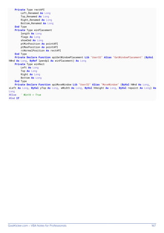 GoalKicker.com – VBA Notes for Professionals 167
Private Type rectAPI
Left_Renamed As Long
Top_Renamed As Long
Right_Renamed As Long
Bottom_Renamed As Long
End Type
Private Type winPlacement
length As Long
flags As Long
showCmd As Long
ptMinPosition As pointAPI
ptMaxPosition As pointAPI
rcNormalPosition As rectAPI
End Type
Private Declare Function apiGetWindowPlacement Lib "User32" Alias "GetWindowPlacement" (ByVal
hWnd As Long, ByRef lpwndpl As winPlacement) As Long
Private Type winRect
Left As Long
Top As Long
Right As Long
Bottom As Long
End Type
Private Declare Function apiMoveWindow Lib "User32" Alias "MoveWindow" (ByVal hWnd As Long,
xLeft As Long, ByVal yTop As Long, wWidth As Long, ByVal hHeight As Long, ByVal repaint As Long) As
Long
#Else ' Win16 = True
#End If
 