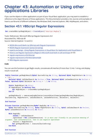 GoalKicker.com – VBA Notes for Professionals 168
Chapter 43: Automation or Using other
applications Libraries
If you use the objects in other applications as part of your Visual Basic application, you may want to establish a
reference to the object libraries of those applications. This Documentation provides a list, sources and examples of
how to use libraries of diﬀerent softwares, like Windows Shell, Internet Explorer, XML HttpRequest, and others.
Section 43.1: VBScript Regular Expressions
Set createVBScriptRegExObject = CreateObject("vbscript.RegExp")
Tools> References> Microsoft VBScript Regular Expressions #.#
Associated DLL: VBScript.dll
Source: Internet Explorer 1.0 and 5.5
MSDN-Microsoft Beefs Up VBScript with Regular Expressions
MSDN-Regular Expression Syntax (Scripting)
experts-exchange - Using Regular Expressions in Visual Basic for Applications and Visual Basic 6
How to use Regular Expressions (Regex) in Microsoft Excel both in-cell and loops on SO.
regular-expressions.info/vbscript
regular-expressions.info/vbscriptexample
WIKI-Regular expression
Code
You can use this functions to get RegEx results, concatenate all matches (if more than 1) into 1 string, and display
result in excel cell.
Public Function getRegExResult(ByVal SourceString As String, Optional ByVal RegExPattern As String
= "d+", _
Optional ByVal isGlobalSearch As Boolean = True, Optional ByVal isCaseSensitive As Boolean =
False, Optional ByVal Delimiter As String = ";") As String
Static RegExObject As Object
If RegExObject Is Nothing Then
Set RegExObject = createVBScriptRegExObject
End If
getRegExResult = removeLeadingDelimiter(concatObjectItems(getRegExMatches(RegExObject,
SourceString, RegExPattern, isGlobalSearch, isCaseSensitive), Delimiter), Delimiter)
End Function
Private Function getRegExMatches(ByRef RegExObj As Object, _
ByVal SourceString As String, ByVal RegExPattern As String, ByVal isGlobalSearch As Boolean,
ByVal isCaseSensitive As Boolean) As Object
With RegExObj
.Global = isGlobalSearch
.IgnoreCase = Not (isCaseSensitive) 'it is more user friendly to use positive meaning of
argument, like isCaseSensitive, than to use negative IgnoreCase
.Pattern = RegExPattern
Set getRegExMatches = .Execute(SourceString)
End With
End Function
 