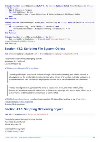 GoalKicker.com – VBA Notes for Professionals 169
Private Function concatObjectItems(ByRef Obj As Object, Optional ByVal DelimiterCustom As String =
";") As String
Dim ObjElement As Variant
For Each ObjElement In Obj
concatObjectItems = concatObjectItems & DelimiterCustom & ObjElement.Value
Next
End Function
Public Function removeLeadingDelimiter(ByVal SourceString As String, ByVal Delimiter As String) As
String
If Left$(SourceString, Len(Delimiter)) = Delimiter Then
removeLeadingDelimiter = Mid$(SourceString, Len(Delimiter) + 1)
End If
End Function
Private Function createVBScriptRegExObject() As Object
Set createVBScriptRegExObject = CreateObject("vbscript.RegExp") 'ex.:
createVBScriptRegExObject.Pattern
End Function
Section 43.2: Scripting File System Object
Set createScriptingFileSystemObject = CreateObject("Scripting.FileSystemObject")
Tools> References> Microsoft Scripting Runtime
Associated DLL: ScrRun.dll
Source: Windows OS
MSDN-Accessing Files with FileSystemObject
The File System Object (FSO) model provides an object-based tool for working with folders and ﬁles. It
allows you to use the familiar object.method syntax with a rich set of properties, methods, and events to
process folders and ﬁles. You can also employ the traditional Visual Basic statements and commands.
The FSO model gives your application the ability to create, alter, move, and delete folders, or to
determine if and where particular folders exist. It also enables you to get information about folders, such
as their names and the date they were created or last modiﬁed.
MSDN-FileSystemObject topics: "...explain the concept of the FileSystemObject and how to use it." exceltrick-
FileSystemObject in VBA – Explained
Scripting.FileSystemObject
Section 43.3: Scripting Dictionary object
Set dict = CreateObject("Scripting.Dictionary")
Tools> References> Microsoft Scripting Runtime
Associated DLL: ScrRun.dll
Source: Windows OS
Scripting.Dictionary object
MSDN-Dictionary Object
 