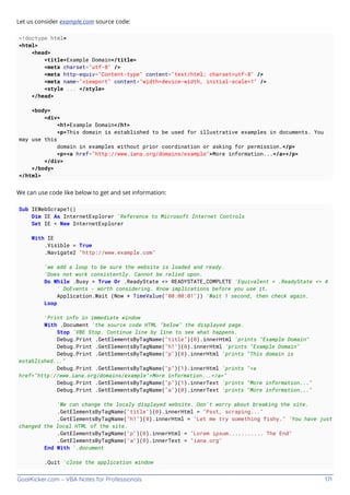 GoalKicker.com – VBA Notes for Professionals 171
Let us consider example.com source code:
<!doctype html>
<html>
<head>
<title>Example Domain</title>
<meta charset="utf-8" />
<meta http-equiv="Content-type" content="text/html; charset=utf-8" />
<meta name="viewport" content="width=device-width, initial-scale=1" />
<style ... </style>
</head>
<body>
<div>
<h1>Example Domain</h1>
<p>This domain is established to be used for illustrative examples in documents. You
may use this
domain in examples without prior coordination or asking for permission.</p>
<p><a href="http://www.iana.org/domains/example">More information...</a></p>
</div>
</body>
</html>
We can use code like below to get and set information:
Sub IEWebScrape1()
Dim IE As InternetExplorer 'Reference to Microsoft Internet Controls
Set IE = New InternetExplorer
With IE
.Visible = True
.Navigate2 "http://www.example.com"
'we add a loop to be sure the website is loaded and ready.
'Does not work consistently. Cannot be relied upon.
Do While .Busy = True Or .ReadyState <> READYSTATE_COMPLETE 'Equivalent = .ReadyState <> 4
' DoEvents - worth considering. Know implications before you use it.
Application.Wait (Now + TimeValue("00:00:01")) 'Wait 1 second, then check again.
Loop
'Print info in immediate window
With .Document 'the source code HTML "below" the displayed page.
Stop 'VBE Stop. Continue line by line to see what happens.
Debug.Print .GetElementsByTagName("title")(0).innerHtml 'prints "Example Domain"
Debug.Print .GetElementsByTagName("h1")(0).innerHtml 'prints "Example Domain"
Debug.Print .GetElementsByTagName("p")(0).innerHtml 'prints "This domain is
established..."
Debug.Print .GetElementsByTagName("p")(1).innerHtml 'prints "<a
href="http://www.iana.org/domains/example">More information...</a>"
Debug.Print .GetElementsByTagName("p")(1).innerText 'prints "More information..."
Debug.Print .GetElementsByTagName("a")(0).innerText 'prints "More information..."
'We can change the localy displayed website. Don't worry about breaking the site.
.GetElementsByTagName("title")(0).innerHtml = "Psst, scraping..."
.GetElementsByTagName("h1")(0).innerHtml = "Let me try something fishy." 'You have just
changed the local HTML of the site.
.GetElementsByTagName("p")(0).innerHtml = "Lorem ipsum........... The End"
.GetElementsByTagName("a")(0).innerText = "iana.org"
End With '.document
.Quit 'close the application window
 