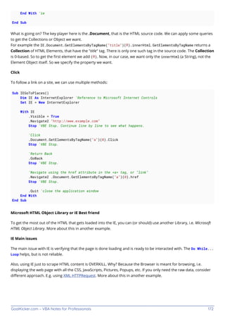 GoalKicker.com – VBA Notes for Professionals 172
End With 'ie
End Sub
What is going on? The key player here is the .Document, that is the HTML source code. We can apply some queries
to get the Collections or Object we want.
For example the IE.Document.GetElementsByTagName("title")(0).innerHtml. GetElementsByTagName returns a
Collection of HTML Elements, that have the "title" tag. There is only one such tag in the source code. The Collection
is 0-based. So to get the ﬁrst element we add (0). Now, in our case, we want only the innerHtml (a String), not the
Element Object itself. So we specify the property we want.
Click
To follow a link on a site, we can use multiple methods:
Sub IEGoToPlaces()
Dim IE As InternetExplorer 'Reference to Microsoft Internet Controls
Set IE = New InternetExplorer
With IE
.Visible = True
.Navigate2 "http://www.example.com"
Stop 'VBE Stop. Continue line by line to see what happens.
'Click
.Document.GetElementsByTagName("a")(0).Click
Stop 'VBE Stop.
'Return Back
.GoBack
Stop 'VBE Stop.
'Navigate using the href attribute in the <a> tag, or "link"
.Navigate2 .Document.GetElementsByTagName("a")(0).href
Stop 'VBE Stop.
.Quit 'close the application window
End With
End Sub
Microsoft HTML Object Library or IE Best friend
To get the most out of the HTML that gets loaded into the IE, you can (or should) use another Library, i.e. Microsoft
HTML Object Library. More about this in another example.
IE Main issues
The main issue with IE is verifying that the page is done loading and is ready to be interacted with. The Do While...
Loop helps, but is not reliable.
Also, using IE just to scrape HTML content is OVERKILL. Why? Because the Browser is meant for browsing, i.e.
displaying the web page with all the CSS, JavaScripts, Pictures, Popups, etc. If you only need the raw data, consider
diﬀerent approach. E.g. using XML HTTPRequest. More about this in another example.
 