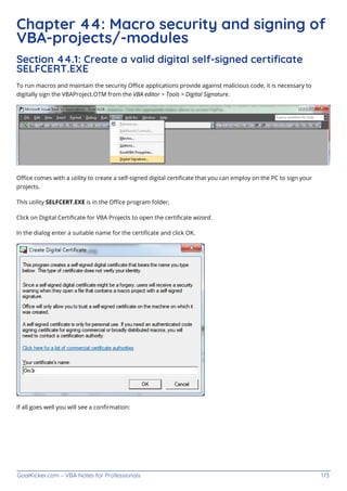 GoalKicker.com – VBA Notes for Professionals 173
Chapter 44: Macro security and signing of
VBA-projects/-modules
Section 44.1: Create a valid digital self-signed certiﬁcate
SELFCERT.EXE
To run macros and maintain the security Oﬃce applications provide against malicious code, it is necessary to
digitally sign the VBAProject.OTM from the VBA editor > Tools > Digital Signature.
Oﬃce comes with a utility to create a self-signed digital certiﬁcate that you can employ on the PC to sign your
projects.
This utility SELFCERT.EXE is in the Oﬃce program folder,
Click on Digital Certiﬁcate for VBA Projects to open the certiﬁcate wizard.
In the dialog enter a suitable name for the certiﬁcate and click OK.
If all goes well you will see a conﬁrmation:
 