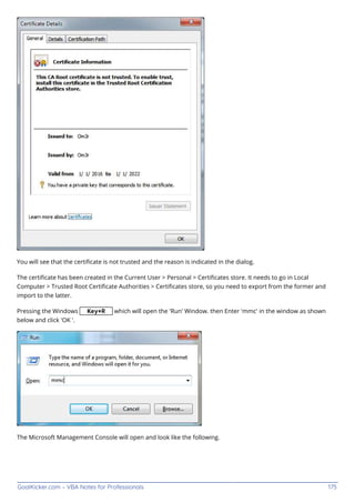 GoalKicker.com – VBA Notes for Professionals 175
You will see that the certiﬁcate is not trusted and the reason is indicated in the dialog.
The certiﬁcate has been created in the Current User > Personal > Certiﬁcates store. It needs to go in Local
Computer > Trusted Root Certiﬁcate Authorities > Certiﬁcates store, so you need to export from the former and
import to the latter.
Pressing the Windows Key+R which will open the 'Run' Window. then Enter 'mmc' in the window as shown
below and click 'OK '.
The Microsoft Management Console will open and look like the following.
 