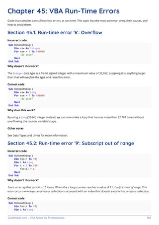 GoalKicker.com – VBA Notes for Professionals 183
Chapter 45: VBA Run-Time Errors
Code that compiles can still run into errors, at run-time. This topic lists the most common ones, their causes, and
how to avoid them.
Section 45.1: Run-time error '6': Overﬂow
Incorrect code
Sub DoSomething()
Dim row As Integer
For row = 1 To 100000
'do stuff
Next
End Sub
Why doesn't this work?
The Integer data type is a 16-bit signed integer with a maximum value of 32,767; assigning it to anything larger
than that will overﬂow the type and raise this error.
Correct code
Sub DoSomething()
Dim row As Long
For row = 1 To 100000
'do stuff
Next
End Sub
Why does this work?
By using a Long (32-bit) integer instead, we can now make a loop that iterates more than 32,767 times without
overﬂowing the counter variable's type.
Other notes
See Data Types and Limits for more information.
Section 45.2: Run-time error '9': Subscript out of range
Incorrect code
Sub DoSomething()
Dim foo(1 To 10)
Dim i As Long
For i = 1 To 100
foo(i) = i
Next
End Sub
Why doesn't this work?
foo is an array that contains 10 items. When the i loop counter reaches a value of 11, foo(i) is out of range. This
error occurs whenever an array or collection is accessed with an index that doesn't exist in that array or collection.
Correct code
Sub DoSomething()
Dim foo(1 To 10)
Dim i As Long
 
