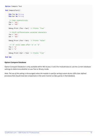 GoalKicker.com – VBA Notes for Professionals 13
Option Compare Text
Sub CompareText()
Dim foo As String
Dim bar As String
'// Case insensitivity
foo = "abc"
bar = "ABC"
Debug.Print (foo = bar) '// Prints "True"
'// Still differentiates accented characters
foo = "ábc"
bar = "abc"
Debug.Print (foo = bar) '// Prints "False"
'// "b" still comes after "a" or "á"
foo = "á"
bar = "b"
Debug.Print (bar > foo) '// Prints "True"
End Sub
Option Compare Database
Option Compare Database is only available within MS Access. It sets the module/class to use the current database
settings to determine whether to use Text or Binary mode.
Note: The use of this setting is discouraged unless the module is used for writing custom Access UDFs (User deﬁned
functions) that should treat text comparisons in the same manner as SQL queries in that database.
 