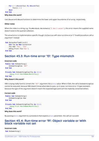 GoalKicker.com – VBA Notes for Professionals 184
For i = LBound(foo) To UBound(foo)
foo(i) = i
Next
End Sub
Why does this work?
Use LBound and UBound functions to determine the lower and upper boundaries of an array, respectively.
Other notes
When the index is a string, e.g. ThisWorkbook.Worksheets("I don't exist"), this error means the supplied name
doesn't exist in the queried collection.
The actual error is implementation-speciﬁc though; Collection will raise run-time error 5 "Invalid procedure call or
argument" instead:
Sub RaisesRunTimeError5()
Dim foo As New Collection
foo.Add "foo", "foo"
Debug.Print foo("bar")
End Sub
Section 45.3: Run-time error '13': Type mismatch
Incorrect code
Public Sub DoSomething()
DoSomethingElse "42?"
End Sub
Private Sub DoSomethingElse(foo As Date)
' Debug.Print MonthName(Month(foo))
End Sub
Why doesn't this work?
VBA is trying really hard to convert the "42?" argument into a Date value. When it fails, the call to DoSomethingElse
cannot be executed, because VBA doesn't know what date to pass, so it raises run-time error 13 type mismatch,
because the type of the argument doesn't match the expected type (and can't be implicitly converted either).
Correct code
Public Sub DoSomething()
DoSomethingElse Now
End Sub
Private Sub DoSomethingElse(foo As Date)
' Debug.Print MonthName(Month(foo))
End Sub
Why does this work?
By passing a Date argument to a procedure that expects a Date parameter, the call can succeed.
Section 45.4: Run-time error '91': Object variable or With
block variable not set
Incorrect code
Sub DoSomething()
 