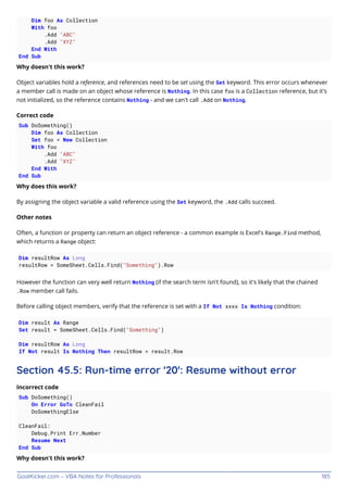 GoalKicker.com – VBA Notes for Professionals 185
Dim foo As Collection
With foo
.Add "ABC"
.Add "XYZ"
End With
End Sub
Why doesn't this work?
Object variables hold a reference, and references need to be set using the Set keyword. This error occurs whenever
a member call is made on an object whose reference is Nothing. In this case foo is a Collection reference, but it's
not initialized, so the reference contains Nothing - and we can't call .Add on Nothing.
Correct code
Sub DoSomething()
Dim foo As Collection
Set foo = New Collection
With foo
.Add "ABC"
.Add "XYZ"
End With
End Sub
Why does this work?
By assigning the object variable a valid reference using the Set keyword, the .Add calls succeed.
Other notes
Often, a function or property can return an object reference - a common example is Excel's Range.Find method,
which returns a Range object:
Dim resultRow As Long
resultRow = SomeSheet.Cells.Find("Something").Row
However the function can very well return Nothing (if the search term isn't found), so it's likely that the chained
.Row member call fails.
Before calling object members, verify that the reference is set with a If Not xxxx Is Nothing condition:
Dim result As Range
Set result = SomeSheet.Cells.Find("Something")
Dim resultRow As Long
If Not result Is Nothing Then resultRow = result.Row
Section 45.5: Run-time error '20': Resume without error
Incorrect code
Sub DoSomething()
On Error GoTo CleanFail
DoSomethingElse
CleanFail:
Debug.Print Err.Number
Resume Next
End Sub
Why doesn't this work?
 