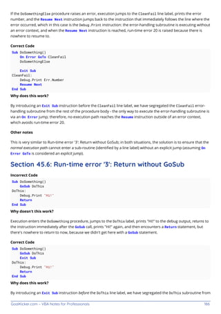 GoalKicker.com – VBA Notes for Professionals 186
If the DoSomethingElse procedure raises an error, execution jumps to the CleanFail line label, prints the error
number, and the Resume Next instruction jumps back to the instruction that immediately follows the line where the
error occurred, which in this case is the Debug.Print instruction: the error-handling subroutine is executing without
an error context, and when the Resume Next instruction is reached, run-time error 20 is raised because there is
nowhere to resume to.
Correct Code
Sub DoSomething()
On Error GoTo CleanFail
DoSomethingElse
Exit Sub
CleanFail:
Debug.Print Err.Number
Resume Next
End Sub
Why does this work?
By introducing an Exit Sub instruction before the CleanFail line label, we have segregated the CleanFail error-
handling subroutine from the rest of the procedure body - the only way to execute the error-handling subroutine is
via an On Error jump; therefore, no execution path reaches the Resume instruction outside of an error context,
which avoids run-time error 20.
Other notes
This is very similar to Run-time error '3': Return without GoSub; in both situations, the solution is to ensure that the
normal execution path cannot enter a sub-routine (identiﬁed by a line label) without an explicit jump (assuming On
Error GoTo is considered an explicit jump).
Section 45.6: Run-time error '3': Return without GoSub
Incorrect Code
Sub DoSomething()
GoSub DoThis
DoThis:
Debug.Print "Hi!"
Return
End Sub
Why doesn't this work?
Execution enters the DoSomething procedure, jumps to the DoThis label, prints "Hi!" to the debug output, returns to
the instruction immediately after the GoSub call, prints "Hi!" again, and then encounters a Return statement, but
there's nowhere to return to now, because we didn't get here with a GoSub statement.
Correct Code
Sub DoSomething()
GoSub DoThis
Exit Sub
DoThis:
Debug.Print "Hi!"
Return
End Sub
Why does this work?
By introducing an Exit Sub instruction before the DoThis line label, we have segregated the DoThis subroutine from
 