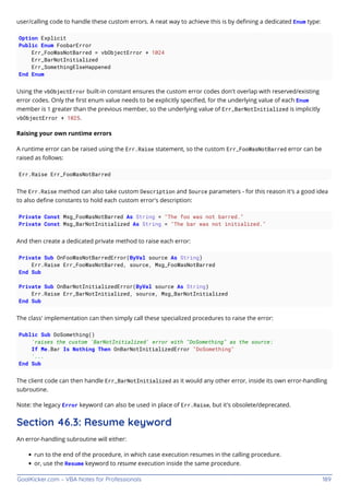 GoalKicker.com – VBA Notes for Professionals 189
user/calling code to handle these custom errors. A neat way to achieve this is by deﬁning a dedicated Enum type:
Option Explicit
Public Enum FoobarError
Err_FooWasNotBarred = vbObjectError + 1024
Err_BarNotInitialized
Err_SomethingElseHappened
End Enum
Using the vbObjectError built-in constant ensures the custom error codes don't overlap with reserved/existing
error codes. Only the ﬁrst enum value needs to be explicitly speciﬁed, for the underlying value of each Enum
member is 1 greater than the previous member, so the underlying value of Err_BarNotInitialized is implicitly
vbObjectError + 1025.
Raising your own runtime errors
A runtime error can be raised using the Err.Raise statement, so the custom Err_FooWasNotBarred error can be
raised as follows:
Err.Raise Err_FooWasNotBarred
The Err.Raise method can also take custom Description and Source parameters - for this reason it's a good idea
to also deﬁne constants to hold each custom error's description:
Private Const Msg_FooWasNotBarred As String = "The foo was not barred."
Private Const Msg_BarNotInitialized As String = "The bar was not initialized."
And then create a dedicated private method to raise each error:
Private Sub OnFooWasNotBarredError(ByVal source As String)
Err.Raise Err_FooWasNotBarred, source, Msg_FooWasNotBarred
End Sub
Private Sub OnBarNotInitializedError(ByVal source As String)
Err.Raise Err_BarNotInitialized, source, Msg_BarNotInitialized
End Sub
The class' implementation can then simply call these specialized procedures to raise the error:
Public Sub DoSomething()
'raises the custom 'BarNotInitialized' error with "DoSomething" as the source:
If Me.Bar Is Nothing Then OnBarNotInitializedError "DoSomething"
'...
End Sub
The client code can then handle Err_BarNotInitialized as it would any other error, inside its own error-handling
subroutine.
Note: the legacy Error keyword can also be used in place of Err.Raise, but it's obsolete/deprecated.
Section 46.3: Resume keyword
An error-handling subroutine will either:
run to the end of the procedure, in which case execution resumes in the calling procedure.
or, use the Resume keyword to resume execution inside the same procedure.
 