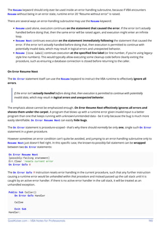 GoalKicker.com – VBA Notes for Professionals 190
The Resume keyword should only ever be used inside an error handling subroutine, because if VBA encounters
Resume without being in an error state, runtime error 20 "Resume without error" is raised.
There are several ways an error-handling subroutine may use the Resume keyword:
Resume used alone, execution continues on the statement that caused the error. If the error isn't actually
handled before doing that, then the same error will be raised again, and execution might enter an inﬁnite
loop.
Resume Next continues execution on the statement immediately following the statement that caused the
error. If the error isn't actually handled before doing that, then execution is permitted to continue with
potentially invalid data, which may result in logical errors and unexpected behavior.
Resume [line label] continues execution at the speciﬁed line label (or line number, if you're using legacy-
style line numbers). This would typically allow executing some cleanup code before cleanly exiting the
procedure, such as ensuring a database connection is closed before returning to the caller.
On Error Resume Next
The On Error statement itself can use the Resume keyword to instruct the VBA runtime to eﬀectively ignore all
errors.
If the error isn't actually handled before doing that, then execution is permitted to continue with potentially
invalid data, which may result in logical errors and unexpected behavior.
The emphasis above cannot be emphasized enough. On Error Resume Next eﬀectively ignores all errors and
shoves them under the carpet. A program that blows up with a runtime error given invalid input is a better
program than one that keeps running with unknown/unintended data - be it only because the bug is much more
easily identiﬁable. On Error Resume Next can easily hide bugs.
The On Error statement is procedure-scoped - that's why there should normally be only one, single such On Error
statement in a given procedure.
However sometimes an error condition can't quite be avoided, and jumping to an error-handling subroutine only to
Resume Next just doesn't feel right. In this speciﬁc case, the known-to-possibly-fail statement can be wrapped
between two On Error statements:
On Error Resume Next
[possibly-failing statement]
Err.Clear 'resets current error
On Error GoTo 0
The On Error GoTo 0 instruction resets error handling in the current procedure, such that any further instruction
causing a runtime error would be unhandled within that procedure and instead passed up the call stack until it is
caught by an active error handler. If there is no active error handler in the call stack, it will be treated as an
unhandled exception.
Public Sub Caller()
On Error GoTo Handler
Callee
Exit Sub
Handler:
 