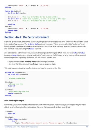 GoalKicker.com – VBA Notes for Professionals 191
Debug.Print "Error " & Err.Number & " in Caller."
End Sub
Public Sub Callee()
On Error GoTo Handler
Err.Raise 1 'This will be handled by the Callee handler.
On Error GoTo 0 'After this statement, errors are passed up the stack.
Err.Raise 2 'This will be handled by the Caller handler.
Exit Sub
Handler:
Debug.Print "Error " & Err.Number & " in Callee."
Resume Next
End Sub
Section 46.4: On Error statement
Even with guard clauses, one cannot realistically always account for all possible error conditions that could be raised
in the body of a procedure. The On Error GoTo statement instructs VBA to jump to a line label and enter "error
handling mode" whenever an unexpected error occurs at runtime. After handling an error, code can resume back
into "normal" execution using the Resume keyword.
Line labels denote subroutines: because subroutines originate from legacy BASIC code and uses GoTo and GoSub
jumps and Return statements to jump back to the "main" routine, it's fairly easy to write hard-to-follow spaghetti
code if things aren't rigorously structured. For this reason, it's best that:
a procedure has one and only one error-handling subroutine
the error-handling subroutine only ever runs in an error state
This means a procedure that handles its errors, should be structured like this:
Private Sub DoSomething()
On Error GoTo CleanFail
'procedure code here
CleanExit:
'cleanup code here
Exit Sub
CleanFail:
'error-handling code here
Resume CleanExit
End Sub
Error Handling Strategies
Sometimes you want to handle diﬀerent errors with diﬀerent actions. In that case you will inspect the global Err
object, which will contain information about the error that was raised - and act accordingly:
CleanExit:
Exit Sub
CleanFail:
Select Case Err.Number
Case 9
MsgBox "Specified number doesn't exist. Please try again.", vbExclamation
 