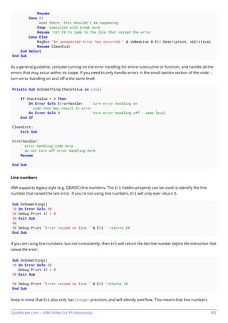 GoalKicker.com – VBA Notes for Professionals 192
Resume
Case 91
'woah there, this shouldn't be happening.
Stop 'execution will break here
Resume 'hit F8 to jump to the line that raised the error
Case Else
MsgBox "An unexpected error has occurred:" & vbNewLine & Err.Description, vbCritical
Resume CleanExit
End Select
End Sub
As a general guideline, consider turning on the error handling for entire subroutine or function, and handle all the
errors that may occur within its scope. If you need to only handle errors in the small section section of the code --
turn error handling on and oﬀ a the same level:
Private Sub DoSomething(CheckValue as Long)
If CheckValue = 0 Then
On Error GoTo ErrorHandler ' turn error handling on
' code that may result in error
On Error GoTo 0 ' turn error handling off - same level
End If
CleanExit:
Exit Sub
ErrorHandler:
' error handling code here
' do not turn off error handling here
Resume
End Sub
Line numbers
VBA supports legacy-style (e.g. QBASIC) line numbers. The Erl hidden property can be used to identify the line
number that raised the last error. If you're not using line numbers, Erl will only ever return 0.
Sub DoSomething()
10 On Error GoTo 50
20 Debug.Print 42 / 0
30 Exit Sub
40
50 Debug.Print "Error raised on line " & Erl ' returns 20
End Sub
If you are using line numbers, but not consistently, then Erl will return the last line number before the instruction that
raised the error.
Sub DoSomething()
10 On Error GoTo 50
Debug.Print 42 / 0
30 Exit Sub
50 Debug.Print "Error raised on line " & Erl 'returns 10
End Sub
Keep in mind that Erl also only has Integer precision, and will silently overﬂow. This means that line numbers
 