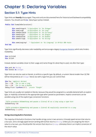 GoalKicker.com – VBA Notes for Professionals 14
Chapter 5: Declaring Variables
Section 5.1: Type Hints
Type Hints are heavily discouraged. They exist and are documented here for historical and backward-compatibility
reasons. You should use the As [DataType] syntax instead.
Public Sub ExampleDeclaration()
Dim someInteger% '% Equivalent to "As Integer"
Dim someLong& '& Equivalent to "As Long"
Dim someDecimal@ '@ Equivalent to "As Currency"
Dim someSingle! '! Equivalent to "As Single"
Dim someDouble# '# Equivalent to "As Double"
Dim someString$ '$ Equivalent to "As String"
Dim someLongLong^ '^ Equivalent to "As LongLong" in 64-bit VBA hosts
End Sub
Type hints signiﬁcantly decrease code readability and encourage a legacy Hungarian Notation which also hinders
readability:
Dim strFile$
Dim iFile%
Instead, declare variables closer to their usage and name things for what they're used, not after their type:
Dim path As String
Dim handle As Integer
Type hints can also be used on literals, to enforce a speciﬁc type. By default, a numeric literal smaller than 32,768
will be interpreted as an Integer literal, but with a type hint you can control that:
Dim foo 'implicit Variant
foo = 42& ' foo is now a Long
foo = 42# ' foo is now a Double
Debug.Print TypeName(42!) ' prints "Single"
Type hints are usually not needed on literals, because they would be assigned to a variable declared with an explicit
type, or implicitly converted to the appropriate type when passed as parameters. Implicit conversions can be
avoided using one of the explicit type conversion functions:
'Calls procedure DoSomething and passes a literal 42 as a Long using a type hint
DoSomething 42&
'Calls procedure DoSomething and passes a literal 42 explicitly converted to a Long
DoSomething CLng(42)
String-returning built-in functions
The majority of the built-in functions that handle strings come in two versions: A loosely typed version that returns
a Variant, and a strongly typed version (ending with $) that returns a String. Unless you are assigning the return
value to a Variant, you should prefer the version that returns a String - otherwise there is an implicit conversion of
the return value.
 