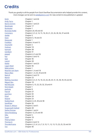 GoalKicker.com – VBA Notes for Professionals 194
Credits
Thank you greatly to all the people from Stack Overﬂow Documentation who helped provide this content,
more changes can be sent to web@petercv.com for new content to be published or updated
0m3r Chapters 1 and 44
Andy Terra Chapter 1
Benno Grimm Chapters 1 and 23
Blackhawk Chapter 17
Bookeater Chapter 1
Branislav Kollár Chapters 24, 40 and 43
Comintern Chapters 3, 5, 6, 14, 15, 18, 20, 21, 25, 26, 28, 36, 37 and 46
dadde Chapter 5
Dave Chapters 5, 18 and 25
Derpcode Chapter 1
FreeMan Chapters 14 and 15
Hosch250 Chapter 2
Hubisan Chapter 18
hymced Chapter 38
IvenBach Chapter 31
Jeeped Chapters 4, 5 and 36
Kaz Chapters 5 and 16
Kyle Chapter 36
LiamH Chapter 28
litelite Chapters 1 and 23
Logan Reed Chapter 46
Máté Juhász Chapter 1
Maarten van Stam Chapters 1, 4 and 18
Macro Man Chapters 1, 4, 23, 29 and 30
Mark.R Chapters 5 and 19
Martin Chapter 23
Mathieu Guindon Chapters 4, 5, 9, 16, 18, 23, 24, 28, 29, 31, 35, 38, 39, 45 and 46
Miguel_Ryu Chapter 18
Neil Mussett Chapters 5, 15, 22, 29, 32, 33 and 41
Nick Dewitt Chapter 1
pashute Chapter 8
PatricK Chapter 27
paul bica Chapter 42
R3uK Chapter 24
Roland Chapter 23
RubberDuck Chapters 4, 25, 30 and 38
SandPiper Chapter 26
Shawn V. Wilson Chapters 2 and 5
Sivaprasath Vadivel Chapter 28
Stefan Pinnow Chapters 1 and 4
Steve Rindsberg Chapters 12, 25 and 30
SWa Chapter 5
Tazaf Chapter 18
Thierry Dalon Chapter 5
Thomas G Chapters 4 and 14
ThunderFrame Chapters 2, 3, 4, 5, 6, 7, 9, 10, 11, 12, 13, 15, 23, 25, 32 and 34
Tim Chapter 40
 
