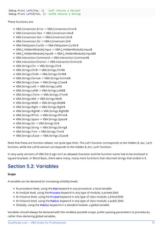 GoalKicker.com – VBA Notes for Professionals 15
Debug.Print Left(foo, 2) 'Left returns a Variant
Debug.Print Left$(foo, 2) 'Left$ returns a String
These functions are:
VBA.Conversion.Error -> VBA.Conversion.Error$
VBA.Conversion.Hex -> VBA.Conversion.Hex$
VBA.Conversion.Oct -> VBA.Conversion.Oct$
VBA.Conversion.Str -> VBA.Conversion.Str$
VBA.FileSystem.CurDir -> VBA.FileSystem.CurDir$
VBA.[_HiddenModule].Input -> VBA.[_HiddenModule].Input$
VBA.[_HiddenModule].InputB -> VBA.[_HiddenModule].InputB$
VBA.Interaction.Command -> VBA.Interaction.Command$
VBA.Interaction.Environ -> VBA.Interaction.Environ$
VBA.Strings.Chr -> VBA.Strings.Chr$
VBA.Strings.ChrB -> VBA.Strings.ChrB$
VBA.Strings.ChrW -> VBA.Strings.ChrW$
VBA.Strings.Format -> VBA.Strings.Format$
VBA.Strings.LCase -> VBA.Strings.LCase$
VBA.Strings.Left -> VBA.Strings.Left$
VBA.Strings.LeftB -> VBA.Strings.LeftB$
VBA.Strings.LTtrim -> VBA.Strings.LTrim$
VBA.Strings.Mid -> VBA.Strings.Mid$
VBA.Strings.MidB -> VBA.Strings.MidB$
VBA.Strings.Right -> VBA.Strings.Right$
VBA.Strings.RightB -> VBA.Strings.RightB$
VBA.Strings.RTrim -> VBA.Strings.RTrim$
VBA.Strings.Space -> VBA.Strings.Space$
VBA.Strings.Str -> VBA.Strings.Str$
VBA.Strings.String -> VBA.Strings.String$
VBA.Strings.Trim -> VBA.Strings.Trim$
VBA.Strings.UCase -> VBA.Strings.UCase$
Note that these are function aliases, not quite type hints. The Left function corresponds to the hidden B_Var_Left
function, while the Left$ version corresponds to the hidden B_Str_Left function.
In very early versions of VBA the $ sign isn't an allowed character and the function name had to be enclosed in
square brackets. In Word Basic, there were many, many more functions that returned strings that ended in $.
Section 5.2: Variables
Scope
A variable can be declared (in increasing visibility level):
At procedure level, using the Dim keyword in any procedure; a local variable.
At module level, using the Private keyword in any type of module; a private ﬁeld.
At instance level, using the Friend keyword in any type of class module; a friend ﬁeld.
At instance level, using the Public keyword in any type of class module; a public ﬁeld.
Globally, using the Public keyword in a standard module; a global variable.
Variables should always be declared with the smallest possible scope: prefer passing parameters to procedures,
rather than declaring global variables.
 