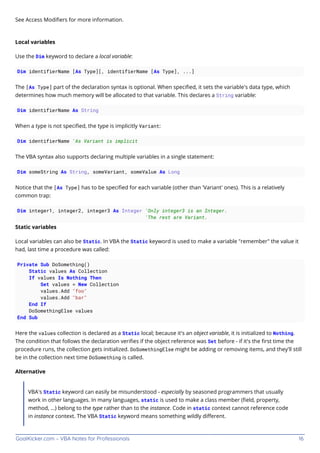 GoalKicker.com – VBA Notes for Professionals 16
See Access Modiﬁers for more information.
Local variables
Use the Dim keyword to declare a local variable:
Dim identifierName [As Type][, identifierName [As Type], ...]
The [As Type] part of the declaration syntax is optional. When speciﬁed, it sets the variable's data type, which
determines how much memory will be allocated to that variable. This declares a String variable:
Dim identifierName As String
When a type is not speciﬁed, the type is implicitly Variant:
Dim identifierName 'As Variant is implicit
The VBA syntax also supports declaring multiple variables in a single statement:
Dim someString As String, someVariant, someValue As Long
Notice that the [As Type] has to be speciﬁed for each variable (other than 'Variant' ones). This is a relatively
common trap:
Dim integer1, integer2, integer3 As Integer 'Only integer3 is an Integer.
'The rest are Variant.
Static variables
Local variables can also be Static. In VBA the Static keyword is used to make a variable "remember" the value it
had, last time a procedure was called:
Private Sub DoSomething()
Static values As Collection
If values Is Nothing Then
Set values = New Collection
values.Add "foo"
values.Add "bar"
End If
DoSomethingElse values
End Sub
Here the values collection is declared as a Static local; because it's an object variable, it is initialized to Nothing.
The condition that follows the declaration veriﬁes if the object reference was Set before - if it's the ﬁrst time the
procedure runs, the collection gets initialized. DoSomethingElse might be adding or removing items, and they'll still
be in the collection next time DoSomething is called.
Alternative
VBA's Static keyword can easily be misunderstood - especially by seasoned programmers that usually
work in other languages. In many languages, static is used to make a class member (ﬁeld, property,
method, ...) belong to the type rather than to the instance. Code in static context cannot reference code
in instance context. The VBA Static keyword means something wildly diﬀerent.
 