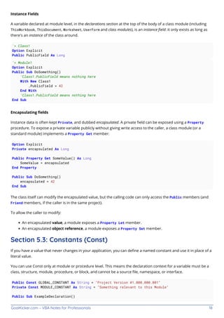 GoalKicker.com – VBA Notes for Professionals 18
Instance Fields
A variable declared at module level, in the declarations section at the top of the body of a class module (including
ThisWorkbook, ThisDocument, Worksheet, UserForm and class modules), is an instance ﬁeld: it only exists as long as
there's an instance of the class around.
'> Class1
Option Explicit
Public PublicField As Long
'> Module1
Option Explicit
Public Sub DoSomething()
'Class1.PublicField means nothing here
With New Class1
.PublicField = 42
End With
'Class1.PublicField means nothing here
End Sub
Encapsulating ﬁelds
Instance data is often kept Private, and dubbed encapsulated. A private ﬁeld can be exposed using a Property
procedure. To expose a private variable publicly without giving write access to the caller, a class module (or a
standard module) implements a Property Get member:
Option Explicit
Private encapsulated As Long
Public Property Get SomeValue() As Long
SomeValue = encapsulated
End Property
Public Sub DoSomething()
encapsulated = 42
End Sub
The class itself can modify the encapsulated value, but the calling code can only access the Public members (and
Friend members, if the caller is in the same project).
To allow the caller to modify:
An encapsulated value, a module exposes a Property Let member.
An encapsulated object reference, a module exposes a Property Set member.
Section 5.3: Constants (Const)
If you have a value that never changes in your application, you can deﬁne a named constant and use it in place of a
literal value.
You can use Const only at module or procedure level. This means the declaration context for a variable must be a
class, structure, module, procedure, or block, and cannot be a source ﬁle, namespace, or interface.
Public Const GLOBAL_CONSTANT As String = "Project Version #1.000.000.001"
Private Const MODULE_CONSTANT As String = "Something relevant to this Module"
Public Sub ExampleDeclaration()
 
