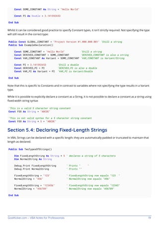 GoalKicker.com – VBA Notes for Professionals 19
Const SOME_CONSTANT As String = "Hello World"
Const PI As Double = 3.141592653
End Sub
Whilst it can be considered good practice to specify Constant types, it isn't strictly required. Not specifying the type
will still result in the correct type:
Public Const GLOBAL_CONSTANT = "Project Version #1.000.000.001" 'Still a string
Public Sub ExampleDeclaration()
Const SOME_CONSTANT = "Hello World" 'Still a string
Const DERIVED_CONSTANT = SOME_CONSTANT 'DERIVED_CONSTANT is also a string
Const VAR_CONSTANT As Variant = SOME_CONSTANT 'VAR_CONSTANT is Variant/String
Const PI = 3.141592653 'Still a double
Const DERIVED_PI = PI 'DERIVED_PI is also a double
Const VAR_PI As Variant = PI 'VAR_PI is Variant/Double
End Sub
Note that this is speciﬁc to Constants and in contrast to variables where not specifying the type results in a Variant
type.
While it is possible to explicitly declare a constant as a String, it is not possible to declare a constant as a string using
ﬁxed-width string syntax
'This is a valid 5 character string constant
Const FOO As String = "ABCDE"
'This is not valid syntax for a 5 character string constant
Const FOO As String * 5 = "ABCDE"
Section 5.4: Declaring Fixed-Length Strings
In VBA, Strings can be declared with a speciﬁc length; they are automatically padded or truncated to maintain that
length as declared.
Public Sub TwoTypesOfStrings()
Dim FixedLengthString As String * 5 ' declares a string of 5 characters
Dim NormalString As String
Debug.Print FixedLengthString ' Prints " "
Debug.Print NormalString ' Prints ""
FixedLengthString = "123" ' FixedLengthString now equals "123 "
NormalString = "456" ' NormalString now equals "456"
FixedLengthString = "123456" ' FixedLengthString now equals "12345"
NormalString = "456789" ' NormalString now equals "456789"
End Sub
 