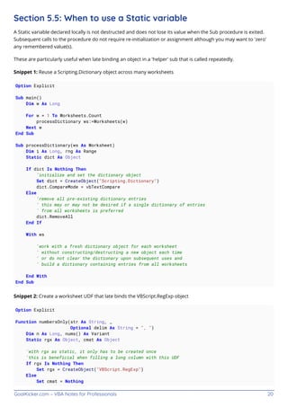 GoalKicker.com – VBA Notes for Professionals 20
Section 5.5: When to use a Static variable
A Static variable declared locally is not destructed and does not lose its value when the Sub procedure is exited.
Subsequent calls to the procedure do not require re-initialization or assignment although you may want to 'zero'
any remembered value(s).
These are particularly useful when late binding an object in a 'helper' sub that is called repeatedly.
Snippet 1: Reuse a Scripting.Dictionary object across many worksheets
Option Explicit
Sub main()
Dim w As Long
For w = 1 To Worksheets.Count
processDictionary ws:=Worksheets(w)
Next w
End Sub
Sub processDictionary(ws As Worksheet)
Dim i As Long, rng As Range
Static dict As Object
If dict Is Nothing Then
'initialize and set the dictionary object
Set dict = CreateObject("Scripting.Dictionary")
dict.CompareMode = vbTextCompare
Else
'remove all pre-existing dictionary entries
' this may or may not be desired if a single dictionary of entries
' from all worksheets is preferred
dict.RemoveAll
End If
With ws
'work with a fresh dictionary object for each worksheet
' without constructing/destructing a new object each time
' or do not clear the dictionary upon subsequent uses and
' build a dictionary containing entries from all worksheets
End With
End Sub
Snippet 2: Create a worksheet UDF that late binds the VBScript.RegExp object
Option Explicit
Function numbersOnly(str As String, _
Optional delim As String = ", ")
Dim n As Long, nums() As Variant
Static rgx As Object, cmat As Object
'with rgx as static, it only has to be created once
'this is beneficial when filling a long column with this UDF
If rgx Is Nothing Then
Set rgx = CreateObject("VBScript.RegExp")
Else
Set cmat = Nothing
 