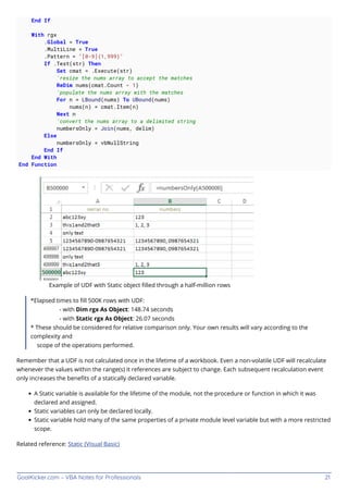 GoalKicker.com – VBA Notes for Professionals 21
End If
With rgx
.Global = True
.MultiLine = True
.Pattern = "[0-9]{1,999}"
If .Test(str) Then
Set cmat = .Execute(str)
'resize the nums array to accept the matches
ReDim nums(cmat.Count - 1)
'populate the nums array with the matches
For n = LBound(nums) To UBound(nums)
nums(n) = cmat.Item(n)
Next n
'convert the nums array to a delimited string
numbersOnly = Join(nums, delim)
Else
numbersOnly = vbNullString
End If
End With
End Function
Example of UDF with Static object ﬁlled through a half-million rows
*Elapsed times to ﬁll 500K rows with UDF:
- with Dim rgx As Object: 148.74 seconds
- with Static rgx As Object: 26.07 seconds
* These should be considered for relative comparison only. Your own results will vary according to the
complexity and
scope of the operations performed.
Remember that a UDF is not calculated once in the lifetime of a workbook. Even a non-volatile UDF will recalculate
whenever the values within the range(s) it references are subject to change. Each subsequent recalculation event
only increases the beneﬁts of a statically declared variable.
A Static variable is available for the lifetime of the module, not the procedure or function in which it was
declared and assigned.
Static variables can only be declared locally.
Static variable hold many of the same properties of a private module level variable but with a more restricted
scope.
Related reference: Static (Visual Basic)
 