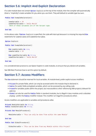GoalKicker.com – VBA Notes for Professionals 22
Section 5.6: Implicit And Explicit Declaration
If a code module does not contain Option Explicit at the top of the module, then the compiler will automatically
(that is, "implicitly") create variables for you when you use them. They will default to variable type Variant.
Public Sub ExampleDeclaration()
someVariable = 10 '
someOtherVariable = "Hello World"
'Both of these variables are of the Variant type.
End Sub
In the above code, if Option Explicit is speciﬁed, the code will interrupt because it is missing the required Dim
statements for someVariable and someOtherVariable.
Option Explicit
Public Sub ExampleDeclaration()
Dim someVariable As Long
someVariable = 10
Dim someOtherVariable As String
someOtherVariable = "Hello World"
End Sub
It is considered best practice to use Option Explicit in code modules, to ensure that you declare all variables.
See VBA Best Practices how to set this option by default.
Section 5.7: Access Modiﬁers
The Dim statement should be reserved for local variables. At module-level, prefer explicit access modiﬁers:
Private for private ﬁelds, which can only be accessed within the module they're declared in.
Public for public ﬁelds and global variables, which can be accessed by any calling code.
Friend for variables public within the project, but inaccessible to other referencing VBA projects (relevant for
add-ins)
Global can also be used for Public ﬁelds in standard modules, but is illegal in class modules and is obsolete
anyway - prefer the Public modiﬁer instead. This modiﬁer isn't legal for procedures either.
Access modiﬁers are applicable to variables and procedures alike.
Private ModuleVariable As String
Public GlobalVariable As String
Private Sub ModuleProcedure()
ModuleVariable = "This can only be done from within the same Module"
End Sub
Public Sub GlobalProcedure()
GlobalVariable = "This can be done from any Module within this Project"
 