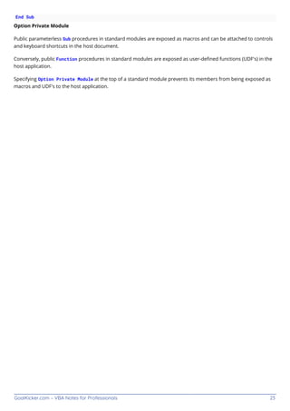 GoalKicker.com – VBA Notes for Professionals 23
End Sub
Option Private Module
Public parameterless Sub procedures in standard modules are exposed as macros and can be attached to controls
and keyboard shortcuts in the host document.
Conversely, public Function procedures in standard modules are exposed as user-deﬁned functions (UDF's) in the
host application.
Specifying Option Private Module at the top of a standard module prevents its members from being exposed as
macros and UDF's to the host application.
 
