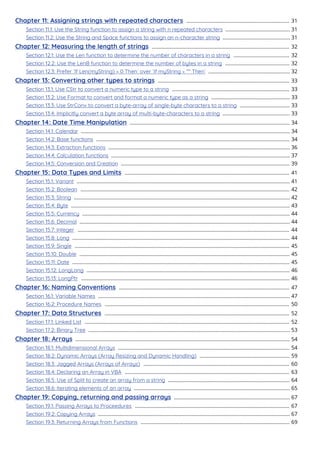 Chapter 11: Assigning strings with repeated characters 31
........................................................................
Section 11.1: Use the String function to assign a string with n repeated characters 31
.............................................
Section 11.2: Use the String and Space functions to assign an n-character string 31
...............................................
Chapter 12: Measuring the length of strings 32
................................................................................................
Section 12.1: Use the Len function to determine the number of characters in a string 32
.......................................
Section 12.2: Use the LenB function to determine the number of bytes in a string 32
.............................................
Section 12.3: Prefer `If Len(myString) = 0 Then` over `If myString = "" Then` 32
.........................................................
Chapter 13: Converting other types to strings 33
............................................................................................
Section 13.1: Use CStr to convert a numeric type to a string 33
..................................................................................
Section 13.2: Use Format to convert and format a numeric type as a string 33
.......................................................
Section 13.3: Use StrConv to convert a byte-array of single-byte characters to a string 33
...................................
Section 13.4: Implicitly convert a byte array of multi-byte-characters to a string 33
...............................................
Chapter 14: Date Time Manipulation 34
................................................................................................................
Section 14.1: Calendar 34
..................................................................................................................................................
Section 14.2: Base functions 34
.......................................................................................................................................
Section 14.3: Extraction functions 36
...............................................................................................................................
Section 14.4: Calculation functions 37
.............................................................................................................................
Section 14.5: Conversion and Creation 39
......................................................................................................................
Chapter 15: Data Types and Limits 41
...................................................................................................................
Section 15.1: Variant 41
.....................................................................................................................................................
Section 15.2: Boolean 42
..................................................................................................................................................
Section 15.3: String 42
.......................................................................................................................................................
Section 15.4: Byte 43
.........................................................................................................................................................
Section 15.5: Currency 44
.................................................................................................................................................
Section 15.6: Decimal 44
...................................................................................................................................................
Section 15.7: Integer 44
....................................................................................................................................................
Section 15.8: Long 44
........................................................................................................................................................
Section 15.9: Single 45
......................................................................................................................................................
Section 15.10: Double 45
...................................................................................................................................................
Section 15.11: Date 45
........................................................................................................................................................
Section 15.12: LongLong 46
..............................................................................................................................................
Section 15.13: LongPtr 46
..................................................................................................................................................
Chapter 16: Naming Conventions 47
.......................................................................................................................
Section 16.1: Variable Names 47
......................................................................................................................................
Section 16.2: Procedure Names 50
.................................................................................................................................
Chapter 17: Data Structures 52
.................................................................................................................................
Section 17.1: Linked List 52
...............................................................................................................................................
Section 17.2: Binary Tree 53
.............................................................................................................................................
Chapter 18: Arrays 54
......................................................................................................................................................
Section 18.1: Multidimensional Arrays 54
........................................................................................................................
Section 18.2: Dynamic Arrays (Array Resizing and Dynamic Handling) 59
...............................................................
Section 18.3: Jagged Arrays (Arrays of Arrays) 60
......................................................................................................
Section 18.4: Declaring an Array in VBA 63
...................................................................................................................
Section 18.5: Use of Split to create an array from a string 64
.....................................................................................
Section 18.6: Iterating elements of an array 65
.............................................................................................................
Chapter 19: Copying, returning and passing arrays 67
.................................................................................
Section 19.1: Passing Arrays to Proceedures 67
............................................................................................................
Section 19.2: Copying Arrays 67
......................................................................................................................................
Section 19.3: Returning Arrays from Functions 69
........................................................................................................
 